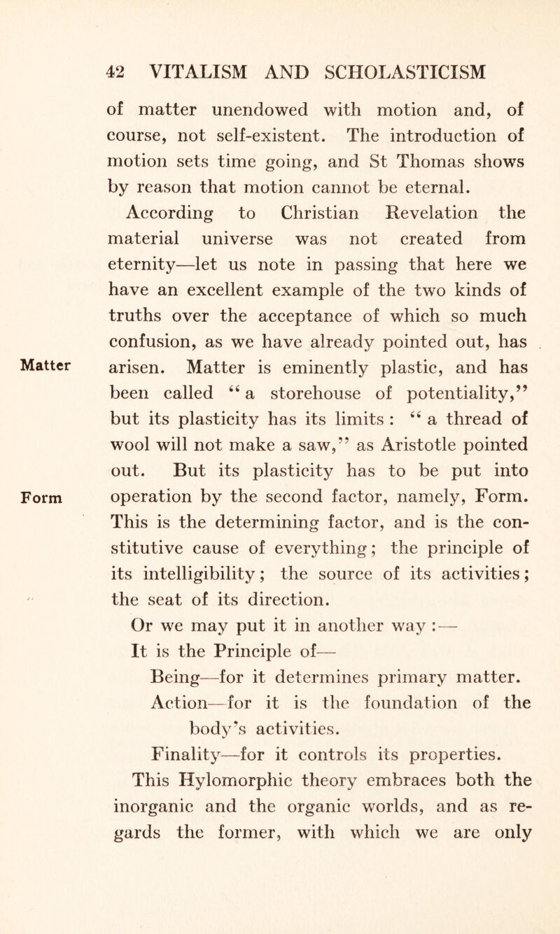 Matter Form of matter unendowed with motion and, of course, not self-existent. The introduction of motion sets time going, and St Thomas shows by reason that motion cannot be eternal. According to Christian Revelation the material universe was not created from eternity—let us note in passing that here we have an excellent example of the two kinds of truths over the acceptance of which so much confusion, as we have already pointed out, has arisen. Matter is eminently plastic, and has been called 44 a storehouse of potentiality,” but its plasticity has its limits : 44 a thread of wool will not make a saw,” as Aristotle pointed out. But its plasticity has to be put into operation by the second factor, namely, Form. This is the determining factor, and is the con- stitutive cause of everything; the principle of its intelligibility; the source of its activities; the seat of its direction. Or we may put it in another way : — It is the Principle of— Being—for it determines primary matter. Action—for it is the foundation of the body's activities. Finality—for it controls its properties. This Hylomorphic theory embraces both the inorganic and the organic worlds, and as re- gards the former, with which we are only