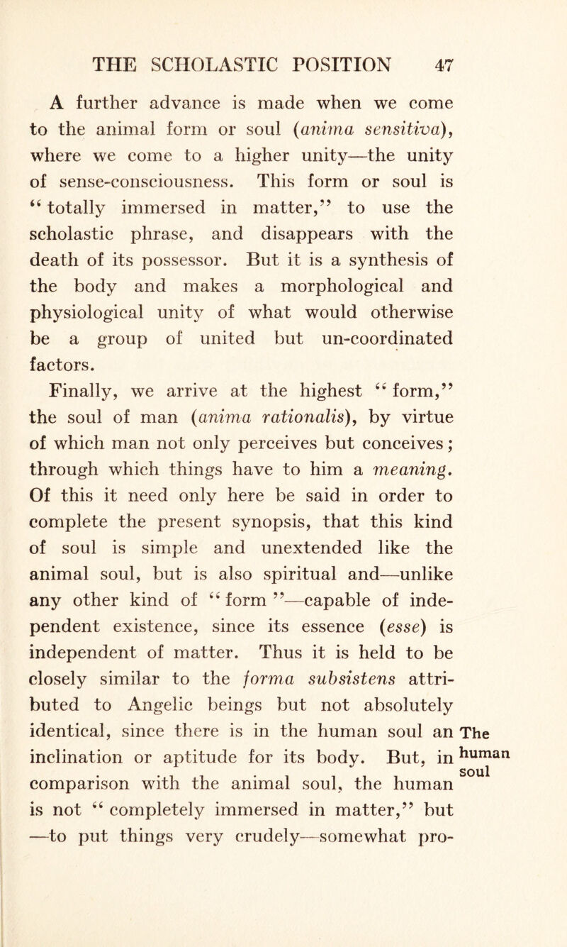 A further advance is made when we come to the animal form or soul (anima sensitive,), where we come to a higher unity—the unity of sense-consciousness. This form or soul is 44 totally immersed in matter,” to use the scholastic phrase, and disappears with the death of its possessor. But it is a synthesis of the body and makes a morphological and physiological unity of what would otherwise be a group of united but un-coordinated factors. Finally, we arrive at the highest 44 form,” the soul of man (anima rationalis), by virtue of which man not only perceives but conceives; through which things have to him a meaning. Of this it need only here be said in order to complete the present synopsis, that this kind of soul is simple and unextended like the animal soul, but is also spiritual and—unlike any other kind of 44 form ”—capable of inde- pendent existence, since its essence (esse) is independent of matter. Thus it is held to be closely similar to the forma subsistens attri- buted to Angelic beings but not absolutely identical, since there is in the human soul an The inclination or aptitude for its body. But, inhuman comparison with the animal soul, the human is not 44 completely immersed in matter,” but —to put things very crudely—somewhat pro-