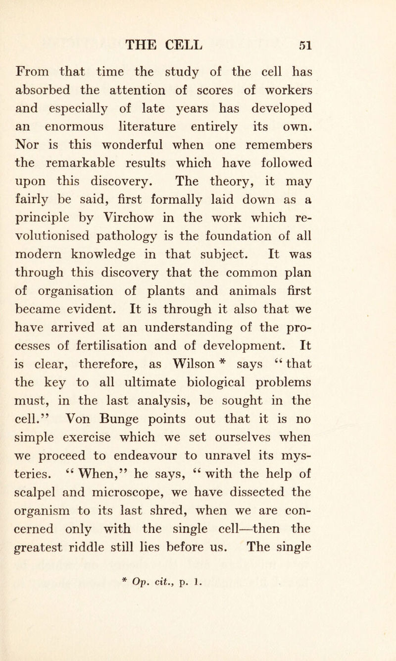 From that time the study of the cell has absorbed the attention of scores of workers and especially of late years has developed an enormous literature entirely its own. Nor is this wonderful when one remembers the remarkable results which have followed upon this discovery. The theory, it may fairly be said, first formally laid down as a principle by Virchow in the work which re- volutionised pathology is the foundation of all modern knowledge in that subject. It was through this discovery that the common plan of organisation of plants and animals first became evident. It is through it also that we have arrived at an understanding of the pro- cesses of fertilisation and of development. It is clear, therefore, as Wilson * says 44 that the key to all ultimate biological problems must, in the last analysis, be sought in the cell.” Von Bunge points out that it is no simple exercise which we set ourselves when we proceed to endeavour to unravel its mys- teries. 44 When,” he says, 44 with the help of scalpel and microscope, we have dissected the organism to its last shred, when we are con- cerned only with the single cell—then the greatest riddle still lies before us. The single * Op. cit., p. 1.