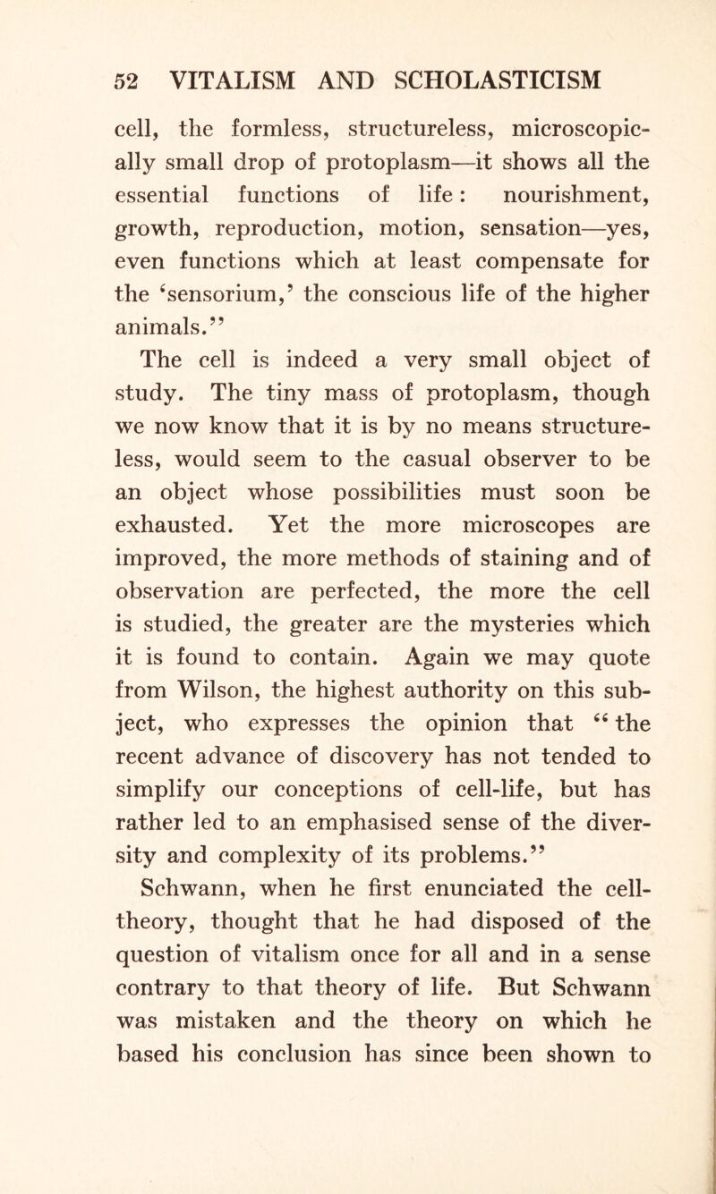cell, the formless, structureless, microscopic- ally small drop of protoplasm—it shows all the essential functions of life: nourishment, growth, reproduction, motion, sensation—yes, even functions which at least compensate for the 4sensorium,’ the conscious life of the higher animals.” The cell is indeed a very small object of study. The tiny mass of protoplasm, though we now know that it is by no means structure- less, would seem to the casual observer to be an object whose possibilities must soon be exhausted. Yet the more microscopes are improved, the more methods of staining and of observation are perfected, the more the cell is studied, the greater are the mysteries which it is found to contain. Again we may quote from Wilson, the highest authority on this sub- ject, who expresses the opinion that 64 the recent advance of discovery has not tended to simplify our conceptions of cell-life, but has rather led to an emphasised sense of the diver- sity and complexity of its problems.” Schwann, when he first enunciated the cell- theory, thought that he had disposed of the question of vitalism once for all and in a sense contrary to that theory of life. But Schwann was mistaken and the theory on which he based his conclusion has since been shown to