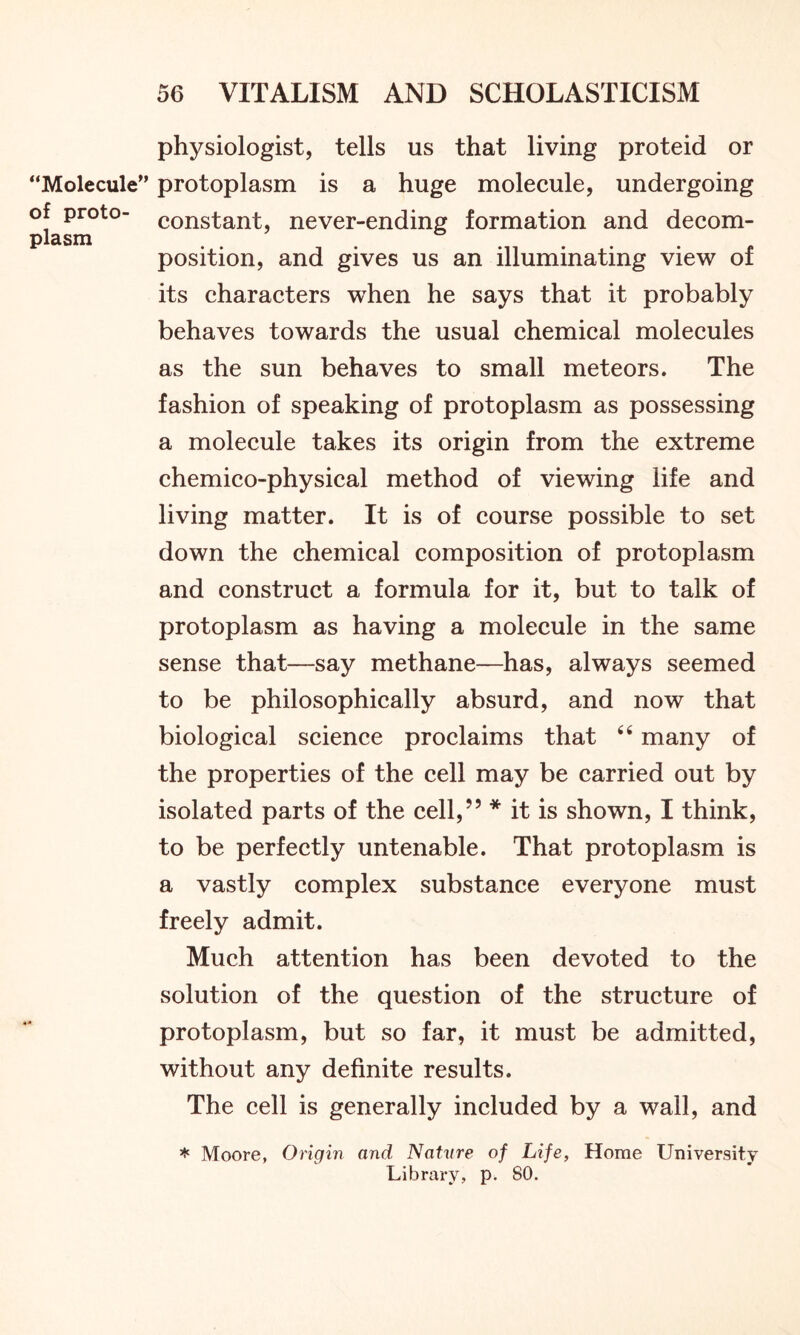 “Molecule” of proto- plasm physiologist, tells us that living proteid or protoplasm is a huge molecule, undergoing constant, never-ending formation and decom- position, and gives us an illuminating view of its characters when he says that it probably behaves towards the usual chemical molecules as the sun behaves to small meteors. The fashion of speaking of protoplasm as possessing a molecule takes its origin from the extreme chemico-physical method of viewing life and living matter. It is of course possible to set down the chemical composition of protoplasm and construct a formula for it, but to talk of protoplasm as having a molecule in the same sense that—say methane—has, always seemed to be philosophically absurd, and now that biological science proclaims that 44 many of the properties of the cell may be carried out by isolated parts of the cell,” * it is shown, I think, to be perfectly untenable. That protoplasm is a vastly complex substance everyone must freely admit. Much attention has been devoted to the solution of the question of the structure of protoplasm, but so far, it must be admitted, without any definite results. The cell is generally included by a wall, and * Moore, Origin and Nature of Life, Home University Library, p. 80.