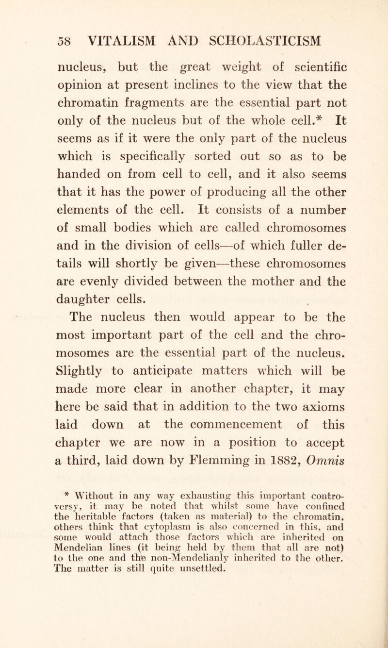 nucleus, but the great weight of scientific opinion at present inclines to the view that the chromatin fragments are the essential part not only of the nucleus but of the whole cell.* It seems as if it were the only part of the nucleus which is specifically sorted out so as to be handed on from cell to cell, and it also seems that it has the power of producing all the other elements of the cell. It consists of a number of small bodies which are called chromosomes and in the division of cells—of which fuller de- tails will shortly be given—these chromosomes are evenly divided between the mother and the daughter cells. The nucleus then would appear to be the most important part of the cell and the chro- mosomes are the essential part of the nucleus. Slightly to anticipate matters which will be made more clear in another chapter, it may here be said that in addition to the two axioms laid down at the commencement of this chapter we are now in a position to accept a third, laid down by Flemming in 1882, Omnis * Without in any way exhausting this important contro- versy, it may be noted that whilst some have confined the heritable factors (taken as material) to the chromatin, others think that cytoplasm is also concerned in this, and some would attach those factors which are inherited on Mendelian lines (it being held by them that all are not) to the one and the non-Mendelianly inherited to the other. The matter is still quite unsettled.
