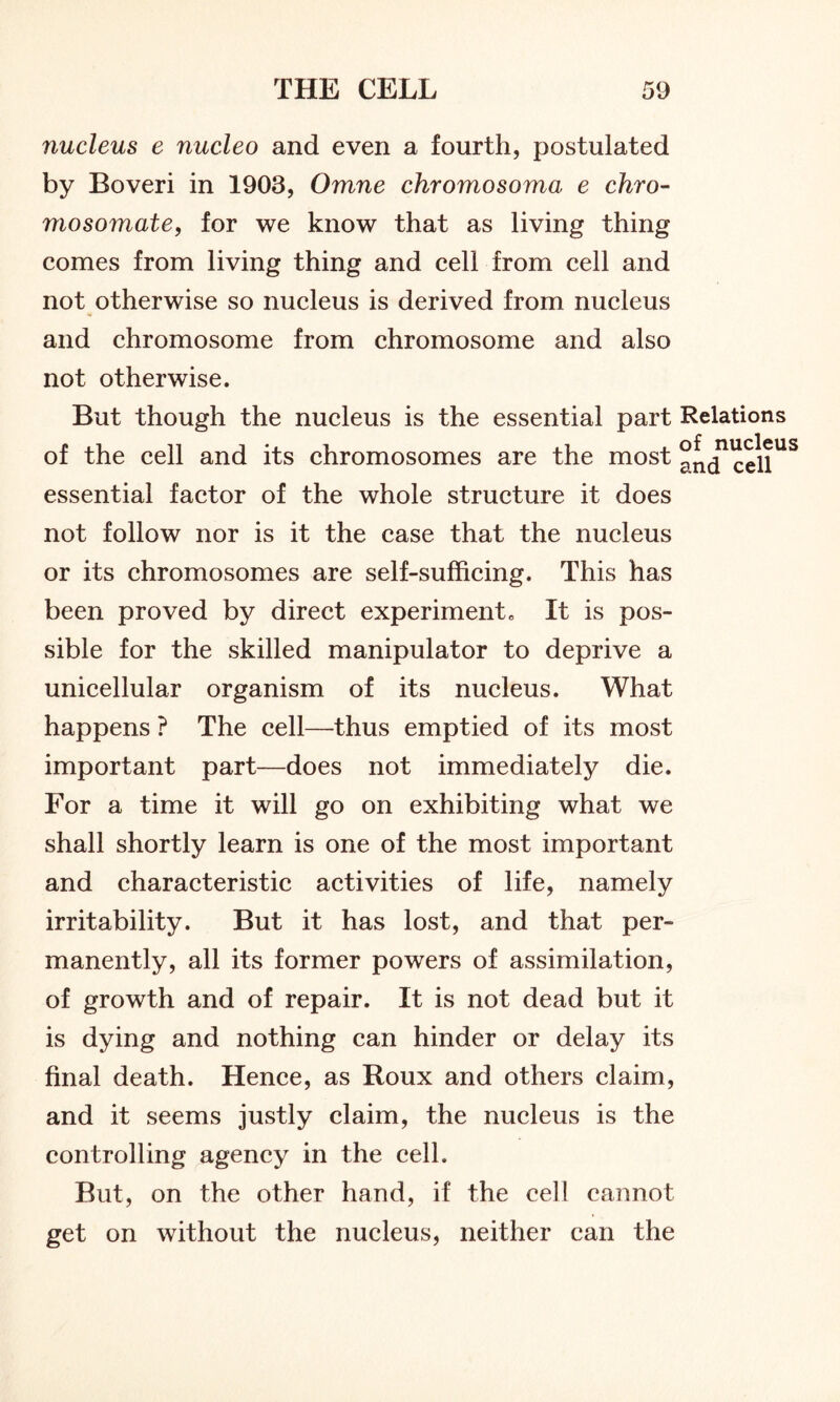 nucleus e nucleo and even a fourth, postulated by Boveri in 1903, Omne chromosoma e chro- mosomate, for we know that as living thing comes from living thing and cell from cell and not otherwise so nucleus is derived from nucleus and chromosome from chromosome and also not otherwise. But though the nucleus is the essential part Relations of the cell and its chromosomes are the most ^ntTcell113 essential factor of the whole structure it does not follow nor is it the case that the nucleus or its chromosomes are self-sufficing. This has been proved by direct experiment„ It is pos- sible for the skilled manipulator to deprive a unicellular organism of its nucleus. What happens ? The cell—thus emptied of its most important part—does not immediately die. For a time it will go on exhibiting what we shall shortly learn is one of the most important and characteristic activities of life, namely irritability. But it has lost, and that per- manently, all its former powers of assimilation, of growth and of repair. It is not dead but it is dying and nothing can hinder or delay its final death. Hence, as Roux and others claim, and it seems justly claim, the nucleus is the controlling agency in the cell. But, on the other hand, if the cell cannot get on without the nucleus, neither can the