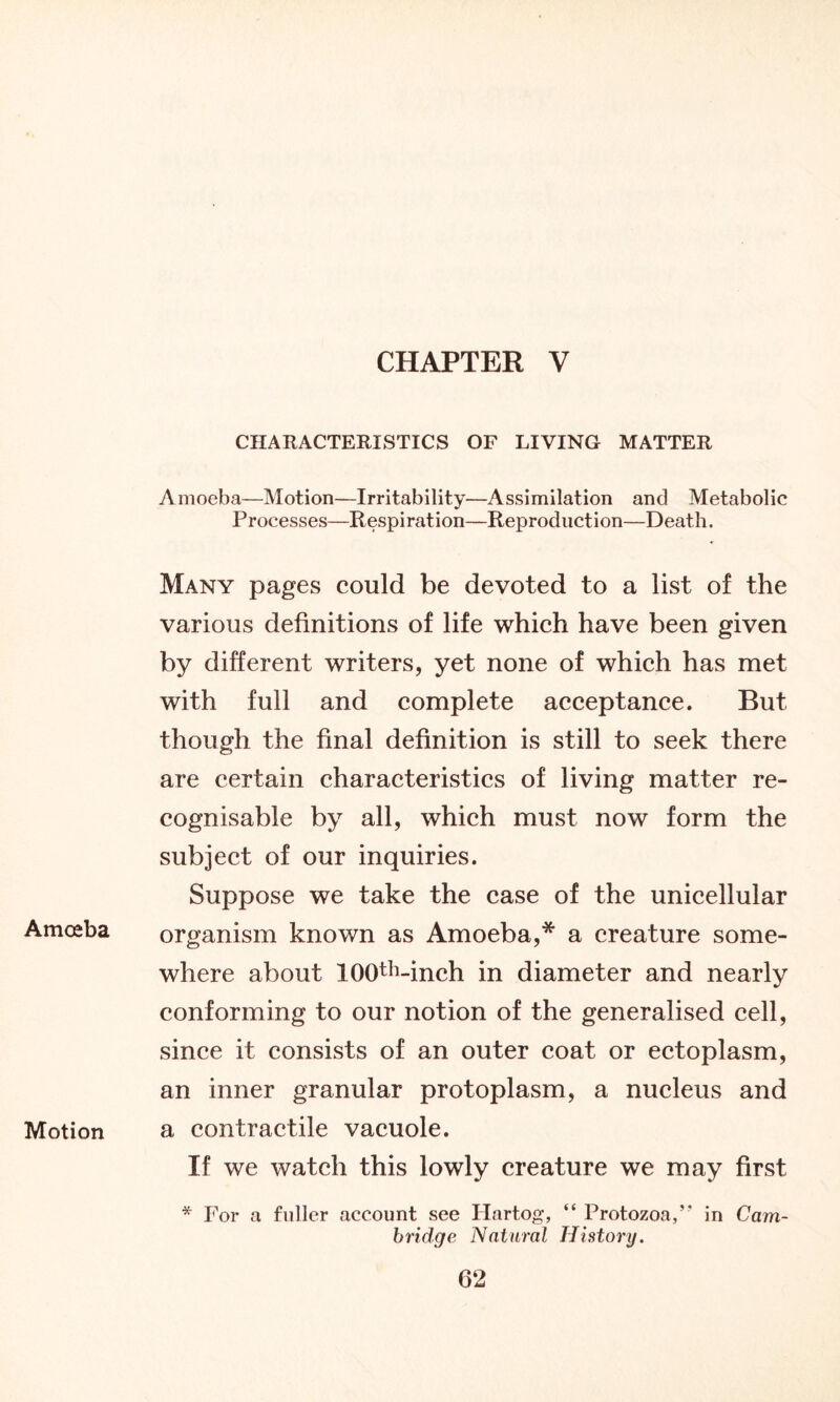 CHAPTER V CHARACTERISTICS OF LIVING MATTER Amoeba—Motion—Irritability—Assimilation and Metabolic Processes—Respiration—Reproduction—Death. Many pages could be devoted to a list of the various definitions of life which have been given by different writers, yet none of which has met with full and complete acceptance. But though the final definition is still to seek there are certain characteristics of living matter re- cognisable by all, which must now form the subject of our inquiries. Suppose we take the case of the unicellular Amceba organism known as Amoeba,* a creature some- where about lOO^-inch in diameter and nearly conforming to our notion of the generalised cell, since it consists of an outer coat or ectoplasm, an inner granular protoplasm, a nucleus and Motion a contractile vacuole. If we watch this lowly creature we may first * For a fuller account see Hnrtog, “ Protozoa,’' in Cam- bridge Natural History.