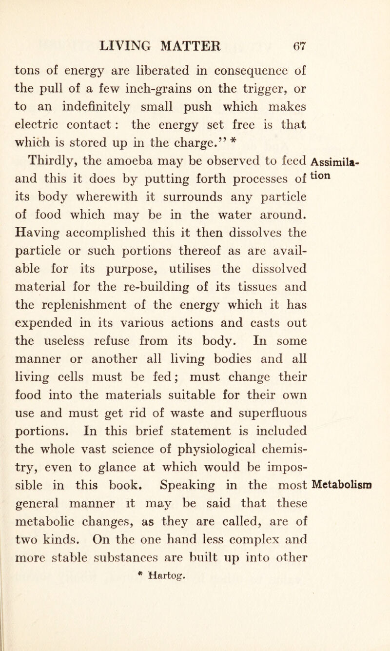 tons of energy are liberated in consequence of the pull of a few inch-grains on the trigger, or to an indefinitely small push which makes electric contact: the energy set free is that which is stored up in the charge.” * Thirdly, the amoeba may be observed to feed Assimila- and this it does by putting forth processes of tion its body wherewith it surrounds any particle of food which may be in the water around. Having accomplished this it then dissolves the particle or such portions thereof as are avail- able for its purpose, utilises the dissolved material for the re-building of its tissues and the replenishment of the energy which it has expended in its various actions and casts out the useless refuse from its body. In some manner or another all living bodies and all living cells must be fed; must change their food into the materials suitable for their own use and must get rid of waste and superfluous portions. In this brief statement is included the whole vast science of physiological chemis- try, even to glance at which would be impos- sible in this book. Speaking in the most Metabolism general manner it may be said that these metabolic changes, as they are called, are of two kinds. On the one hand less complex and more stable substances are built up into other * Hartog.