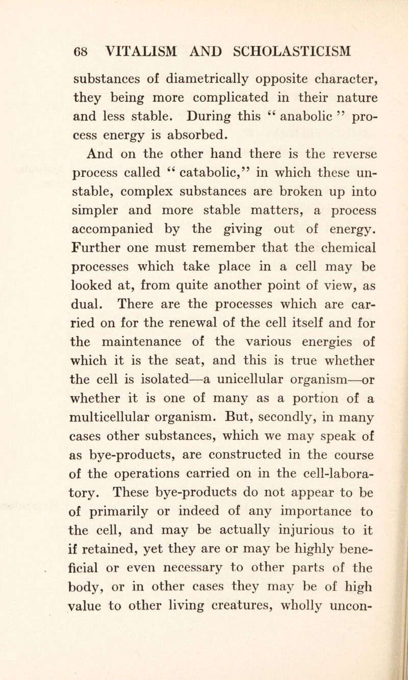 substances of diametrically opposite character, they being more complicated in their nature and less stable. During this 44 anabolic 55 pro- cess energy is absorbed. And on the other hand there is the reverse process called 44 catabolic,” in which these un- stable, complex substances are broken up into simpler and more stable matters, a process accompanied by the giving out of energy. Further one must remember that the chemical processes which take place in a cell may be looked at, from quite another point of view, as dual. There are the processes which are car- ried on for the renewal of the cell itself and for the maintenance of the various energies of which it is the seat, and this is true whether the cell is isolated—a unicellular organism—or whether it is one of many as a portion of a multicellular organism. But, secondly, in many cases other substances, which we may speak of as bye-products, are constructed in the course of the operations carried on in the cell-labora- tory. These bye-products do not appear to be of primarily or indeed of any importance to the cell, and may be actually injurious to it if retained, yet they are or may be highly bene- ficial or even necessary to other parts of the body, or in other cases they may be of high value to other living creatures, wholly uncon-