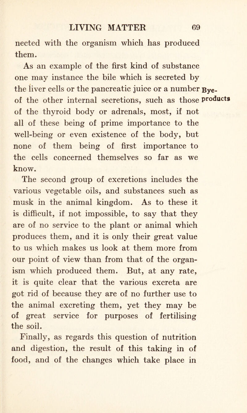 nected with the organism which has produced them. As an example of the first kind of substance one may instance the bile which is secreted by the liver cells or the pancreatic juice or a number Bye- of the other internal secretions, such as those products of the thyroid body or adrenals, most, if not all of these being of prime importance to the well-being or even existence of the body, but none of them being of first importance to the cells concerned themselves so far as we know. The second group of excretions includes the various vegetable oils, and substances such as musk in the animal kingdom. As to these it is difficult, if not impossible, to say that they are of no service to the plant or animal which produces them, and it is only their great value to us which makes us look at them more from our point of view than from that of the organ- ism which produced them. But, at any rate, it is quite clear that the various excreta are got rid of because they are of no further use to the animal excreting them, yet they may be of great service for purposes of fertilising the soil. Finally, as regards this question of nutrition and digestion, the result of this taking in of food, and of the changes which take place in
