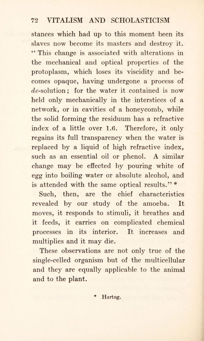 stances which had up to this moment been its slaves now become its masters and destroy it. 64 This change is associated with alterations in the mechanical and optical properties of the protoplasm, which loses its viscidity and be- comes opaque, having undergone a process of de-solution; for the water it contained is now held only mechanically in the interstices of a network, or in cavities of a honeycomb, while the solid forming the residuum has a refractive index of a little over 1.6. Therefore, it only regains its full transparency when the water is replaced by a liquid of high refractive index, such as an essential oil or phenol. A similar change may be effected by pouring white of egg into boiling water or absolute alcohol, and is attended with the same optical results.”* Such, then, are the chief characteristics revealed by our study of the amoeba. It moves, it responds to stimuli, it breathes and it feeds, it carries on complicated chemical processes in its interior. It increases and multiplies and it may die. These observations are not only true of the single-celled organism but of the multicellular and they are equally applicable to the animal and to the plant. #