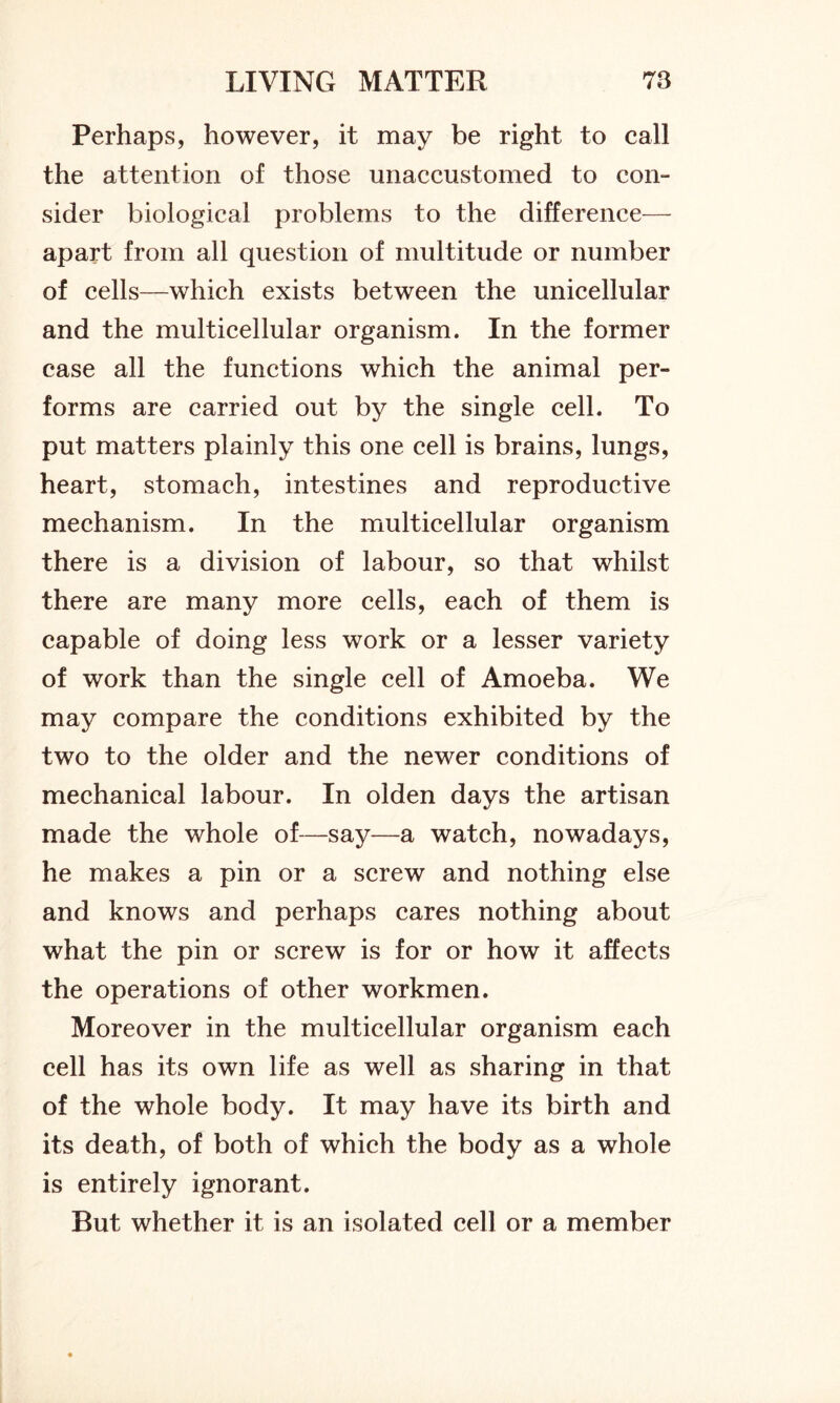 Perhaps, however, it may be right to call the attention of those unaccustomed to con- sider biological problems to the difference— apart from all question of multitude or number of cells—which exists between the unicellular and the multicellular organism. In the former case all the functions which the animal per- forms are carried out by the single cell. To put matters plainly this one cell is brains, lungs, heart, stomach, intestines and reproductive mechanism. In the multicellular organism there is a division of labour, so that whilst there are many more cells, each of them is capable of doing less work or a lesser variety of work than the single cell of Amoeba. We may compare the conditions exhibited by the two to the older and the newer conditions of mechanical labour. In olden days the artisan made the whole of—say—a watch, nowadays, he makes a pin or a screw and nothing else and knows and perhaps cares nothing about what the pin or screw is for or how it affects the operations of other workmen. Moreover in the multicellular organism each cell has its own life as well as sharing in that of the whole body. It may have its birth and its death, of both of which the body as a whole is entirely ignorant. But whether it is an isolated cell or a member