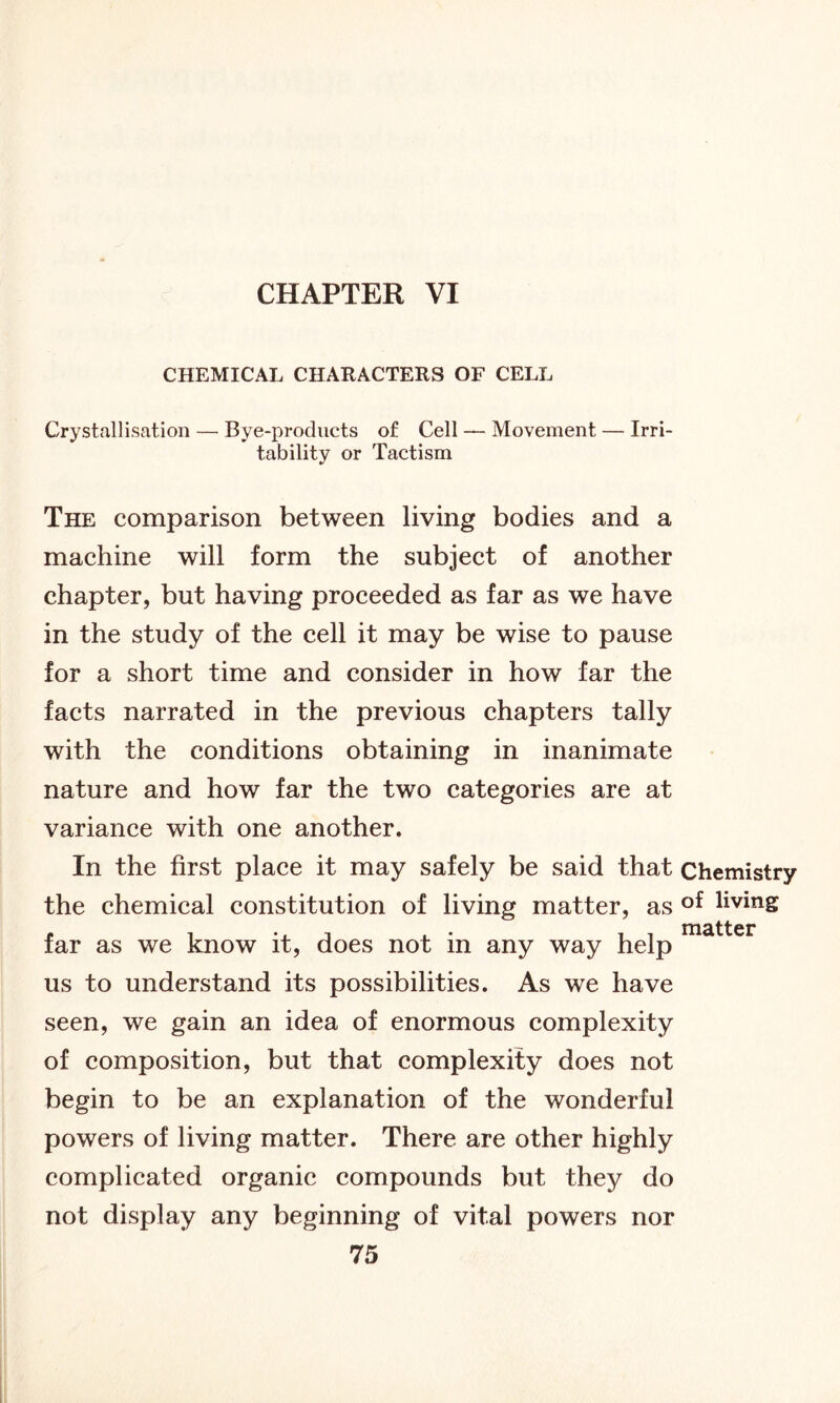 CHAPTER VI CHEMICAL CHARACTERS OF CELL Crystallisation — Bye-products of Cell — Movement — Irri- tability or Tactism The comparison between living bodies and a machine will form the subject of another chapter, but having proceeded as far as we have in the study of the cell it may be wise to pause for a short time and consider in how far the facts narrated in the previous chapters tally with the conditions obtaining in inanimate nature and how far the two categories are at variance with one another. In the first place it may safely be said that Chemistry the chemical constitution of living matter, as of livinS far as we know it, does not in any way help us to understand its possibilities. As we have seen, we gain an idea of enormous complexity of composition, but that complexity does not begin to be an explanation of the wonderful powers of living matter. There are other highly complicated organic compounds but they do not display any beginning of vital powers nor