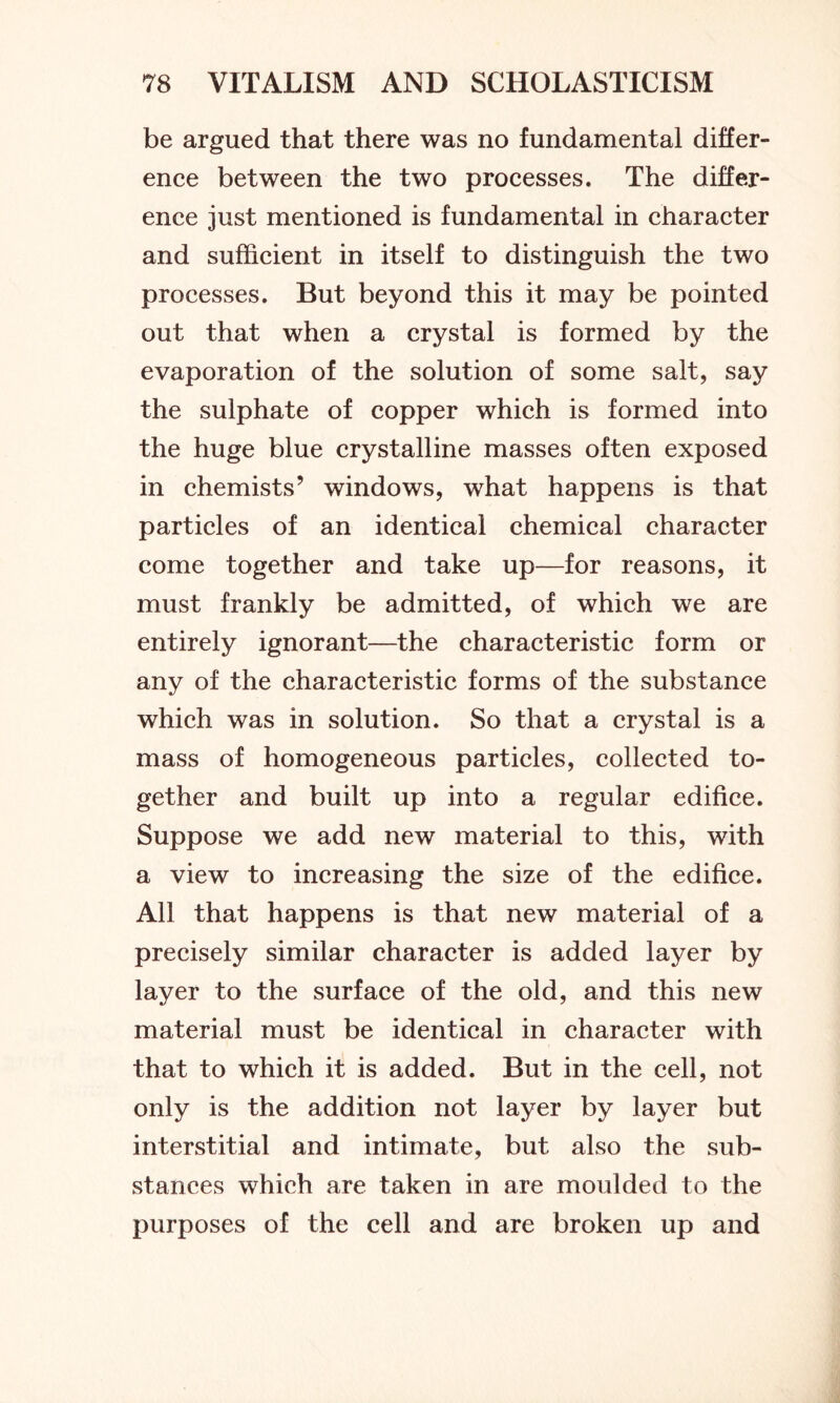 be argued that there was no fundamental differ- ence between the two processes. The differ- ence just mentioned is fundamental in character and sufficient in itself to distinguish the two processes. But beyond this it may be pointed out that when a crystal is formed by the evaporation of the solution of some salt, say the sulphate of copper which is formed into the huge blue crystalline masses often exposed in chemists’ windows, what happens is that particles of an identical chemical character come together and take up—for reasons, it must frankly be admitted, of which we are entirely ignorant—the characteristic form or any of the characteristic forms of the substance which was in solution. So that a crystal is a mass of homogeneous particles, collected to- gether and built up into a regular edifice. Suppose we add new material to this, with a view to increasing the size of the edifice. All that happens is that new material of a precisely similar character is added layer by layer to the surface of the old, and this new material must be identical in character with that to which it is added. But in the cell, not only is the addition not layer by layer but interstitial and intimate, but also the sub- stances which are taken in are moulded to the purposes of the cell and are broken up and