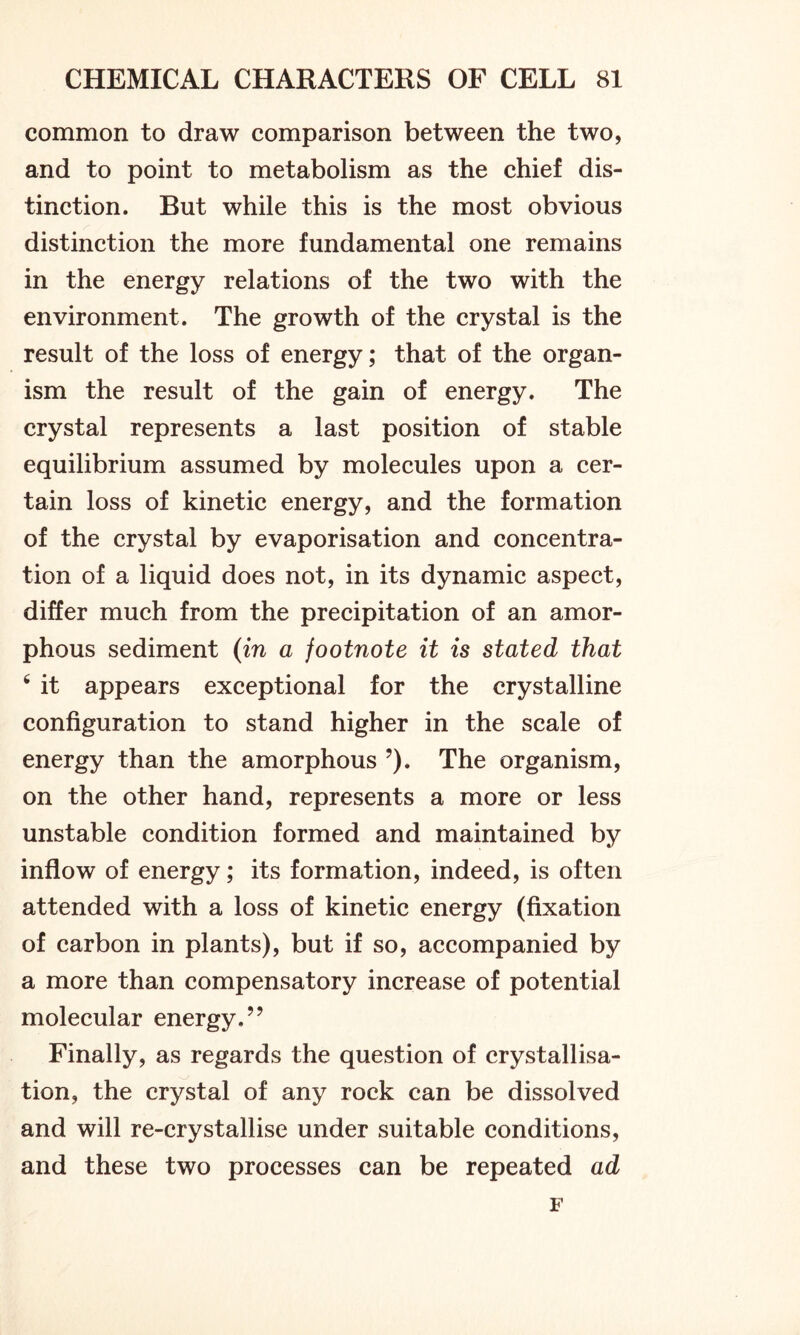 common to draw comparison between the two, and to point to metabolism as the chief dis- tinction. But while this is the most obvious distinction the more fundamental one remains in the energy relations of the two with the environment. The growth of the crystal is the result of the loss of energy; that of the organ- ism the result of the gain of energy. The crystal represents a last position of stable equilibrium assumed by molecules upon a cer- tain loss of kinetic energy, and the formation of the crystal by evaporisation and concentra- tion of a liquid does not, in its dynamic aspect, differ much from the precipitation of an amor- phous sediment (in a footnote it is stated that 6 it appears exceptional for the crystalline configuration to stand higher in the scale of energy than the amorphous ?). The organism, on the other hand, represents a more or less unstable condition formed and maintained by inflow of energy; its formation, indeed, is often attended with a loss of kinetic energy (fixation of carbon in plants), but if so, accompanied by a more than compensatory increase of potential molecular energy.” Finally, as regards the question of crystallisa- tion, the crystal of any rock can be dissolved and will re-crystallise under suitable conditions, and these two processes can be repeated ad F