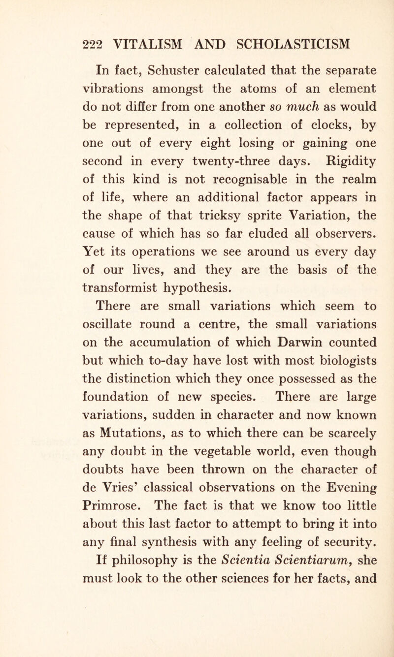 In fact, Schuster calculated that the separate vibrations amongst the atoms of an element do not differ from one another so much as would be represented, in a collection of clocks, by one out of every eight losing or gaining one second in every twenty-three days. Rigidity of this kind is not recognisable in the realm of life, where an additional factor appears in the shape of that tricksy sprite Variation, the cause of which has so far eluded all observers. Yet its operations we see around us every day of our lives, and they are the basis of the transformist hypothesis. There are small variations which seem to oscillate round a centre, the small variations on the accumulation of which Darwin counted but which to-day have lost with most biologists the distinction which they once possessed as the foundation of new species. There are large variations, sudden in character and now known as Mutations, as to which there can be scarcely any doubt in the vegetable world, even though doubts have been thrown on the character of de Vries’ classical observations on the Evening Primrose. The fact is that we know too little about this last factor to attempt to bring it into any final synthesis with any feeling of security. If philosophy is the Scientia Scientiarum, she must look to the other sciences for her facts, and