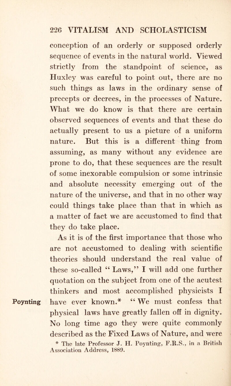 conception of an orderly or supposed orderly sequence of events in the natural world. Viewed strictly from the standpoint of science, as Huxley was careful to point out, there are no such things as laws in the ordinary sense of precepts or decrees, in the processes of Nature. What we do know is that there are certain observed sequences of events and that these do actually present to us a picture of a uniform nature. But this is a different thing from assuming, as many without any evidence are prone to do, that these sequences are the result of some inexorable compulsion or some intrinsic and absolute necessity emerging out of the nature of the universe, and that in no other way could things take place than that in which as a matter of fact we are accustomed to find that they do take place. As it is of the first importance that those who are not accustomed to dealing with scientific theories should understand the real value of these so-called 46 Laws,” I will add one further quotation on the subject from one of the acutest thinkers and most accomplished physicists I Poynting have ever known.* 66 We must confess that physical laws have greatly fallen off in dignity. No long time ago they were quite commonly described as the Fixed Laws of Nature, and were * The late Professor J. H. Poynting, F.R.S., in a British Association Address, 1889.