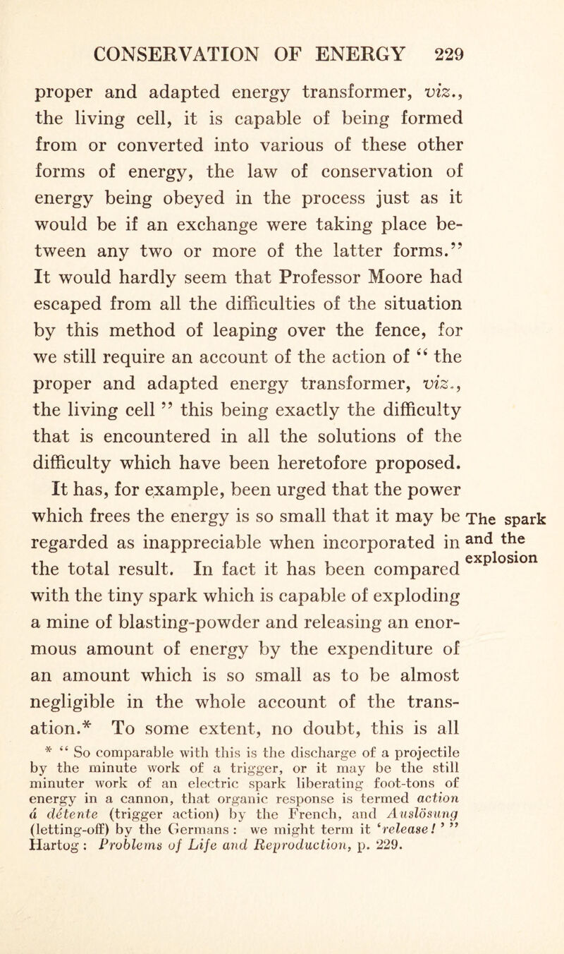 proper and adapted energy transformer, viz., the living cell, it is capable of being formed from or converted into various of these other forms of energy, the law of conservation of energy being obeyed in the process just as it would be if an exchange were taking place be- tween any two or more of the latter forms.99 It would hardly seem that Professor Moore had escaped from all the difficulties of the situation by this method of leaping over the fence, for we still require an account of the action of “ the proper and adapted energy transformer, viz., the living cell ” this being exactly the difficulty that is encountered in all the solutions of the difficulty which have been heretofore proposed. It has, for example, been urged that the power which frees the energy is so small that it may be The spark regarded as inappreciable when incorporated in an<^ the the total result. In fact it has been compared explos*on with the tiny spark which is capable of exploding a mine of blasting-powder and releasing an enor- mous amount of energy by the expenditure of an amount which is so small as to be almost negligible in the whole account of the trans- ation.* To some extent, no doubt, this is all * “ So comparable with this is the discharge of a projectile by the minute work of a trigger, or it may be the still minuter work of an electric spark liberating foot-tons of energy in a cannon, that organic response is termed action d detente (trigger action) by the French, and Auslosung (letting-olf) by the Germans : we might term it erelease! ’ ” Hartog : Problems of Life and Reproduction, p. 229.