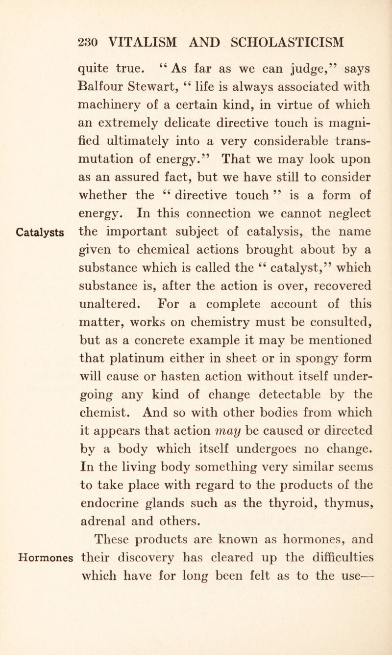 quite true. 44 As far as we can judge,” says Balfour Stewart, 44 life is always associated with machinery of a certain kind, in virtue of which an extremely delicate directive touch is magni- fied ultimately into a very considerable trans- mutation of energy.” That we may look upon as an assured fact, but we have still to consider whether the 44 directive touch ” is a form of energy. In this connection we cannot neglect Catalysts the important subject of catalysis, the name given to chemical actions brought about by a substance which is called the 44 catalyst,” which substance is, after the action is over, recovered unaltered. For a complete account of this matter, works on chemistry must be consulted, but as a concrete example it may be mentioned that platinum either in sheet or in spongy form will cause or hasten action without itself under- going any kind of change detectable by the chemist. And so with other bodies from which it appears that action may be caused or directed by a body which itself undergoes no change. In the living body something very similar seems to take place with regard to the products of the endocrine glands such as the thyroid, thymus, adrenal and others. These products are known as hormones, and Hormones their discovery has cleared up the difficulties which have for long been felt as to the use—