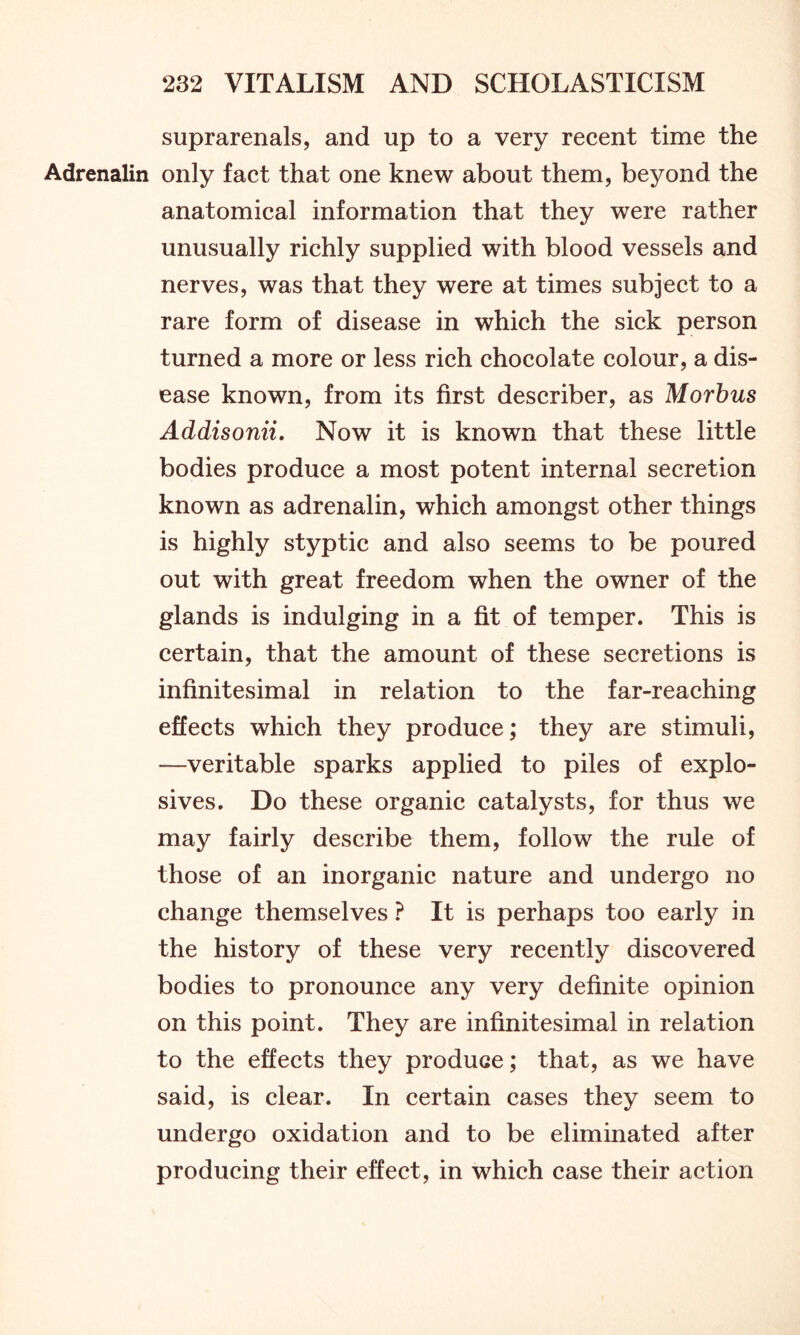 suprarenals, and up to a very recent time the Adrenalin only fact that one knew about them, beyond the anatomical information that they were rather unusually richly supplied with blood vessels and nerves, was that they were at times subject to a rare form of disease in which the sick person turned a more or less rich chocolate colour, a dis- ease known, from its first describer, as Morbus Addisonii. Now it is known that these little bodies produce a most potent internal secretion known as adrenalin, which amongst other things is highly styptic and also seems to be poured out with great freedom when the owner of the glands is indulging in a fit of temper. This is certain, that the amount of these secretions is infinitesimal in relation to the far-reaching effects which they produce; they are stimuli, —veritable sparks applied to piles of explo- sives. Do these organic catalysts, for thus we may fairly describe them, follow the rule of those of an inorganic nature and undergo no change themselves ? It is perhaps too early in the history of these very recently discovered bodies to pronounce any very definite opinion on this point. They are infinitesimal in relation to the effects they produce; that, as we have said, is clear. In certain cases they seem to undergo oxidation and to be eliminated after producing their effect, in which case their action