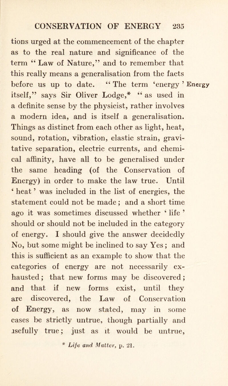 tions urged at the commencement of the chapter as to the real nature and significance of the term 64 Law of Nature,” and to remember that this really means a generalisation from the facts before us up to date. 44 The term 4energy ? Energy itself,” says Sir Oliver Lodge,* 44 as used in a definite sense by the physicist, rather involves a modern idea, and is itself a generalisation. Things as distinct from each other as light, heat, sound, rotation, vibration, elastic strain, gravi- tative separation, electric currents, and chemi- cal affinity, have all to be generalised under the same heading (of the Conservation of Energy) in order to make the law true. Until 4 heat 5 was included in the list of energies, the statement could not be made; and a short time ago it was sometimes discussed whether 4 life 5 should or should not be included in the category of energy. I should give the answer decidedly No, but some might be inclined to say Yes; and this is sufficient as an example to show that the categories of energy are not necessarily ex- hausted ; that new forms may be discovered; and that if new forms exist, until thev are discovered, the Law of Conservation of Energy, as now stated, may in some cases be strictly untrue, though partially and asefully true; just as it would be untrue, * Life and Matter, p. 21.