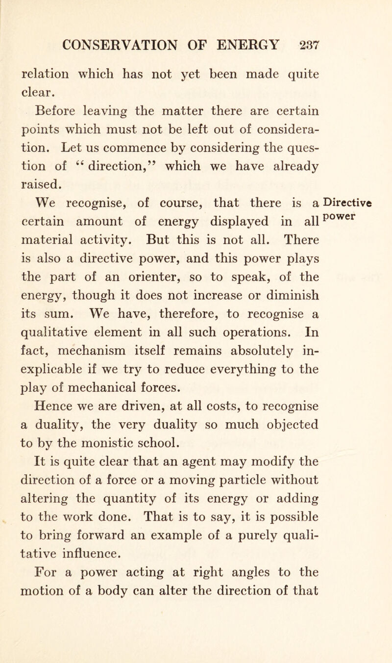 relation which has not yet been made quite clear. Before leaving the matter there are certain points which must not be left out of considera- tion. Let us commence by considering the ques- tion of 44 direction,” which we have already raised. We recognise, of course, that there is a Directive certain amount of energy displayed in allpower material activity. But this is not all. There is also a directive power, and this power plays the part of an orienter, so to speak, of the energy, though it does not increase or diminish its sum. We have, therefore, to recognise a qualitative element in all such operations. In fact, mechanism itself remains absolutely in- explicable if we try to reduce everything to the play of mechanical forces. Hence we are driven, at all costs, to recognise a duality, the very duality so much objected to by the monistic school. It is quite clear that an agent may modify the direction of a force or a moving particle without altering the quantity of its energy or adding to the work done. That is to say, it is possible to bring forward an example of a purely quali- tative influence. For a power acting at right angles to the motion of a body can alter the direction of that