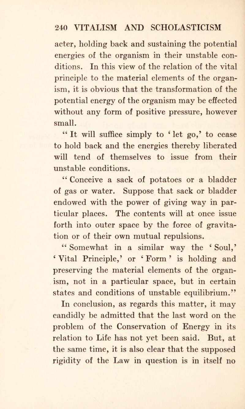 acter, holding back and sustaining the potential energies of the organism in their unstable con- ditions. In this view of the relation of the vital principle to the material elements of the organ- ism, it is obvious that the transformation of the potential energy of the organism may be effected without any form of positive pressure, however small. 64 It will suffice simply to 4 let go,’ to cease to hold back and the energies thereby liberated will tend of themselves to issue from their unstable conditions. 44 Conceive a sack of potatoes or a bladder of gas or water. Suppose that sack or bladder endowed with the power of giving way in par- ticular places. The contents will at once issue forth into outer space by the force of gravita- tion or of their own mutual repulsions. 44 Somewhat in a similar way the 4 Soul,’ 4 Vital Principle,’ or 4 Form ’ is holding and preserving the material elements of the organ- ism, not in a particular space, but in certain states and conditions of unstable equilibrium.” In conclusion, as regards this matter, it may candidly be admitted that the last word on the problem of the Conservation of Energy in its relation to Life has not yet been said. But, at the same time, it is also clear that the supposed rigidity of the Law in question is in itself no