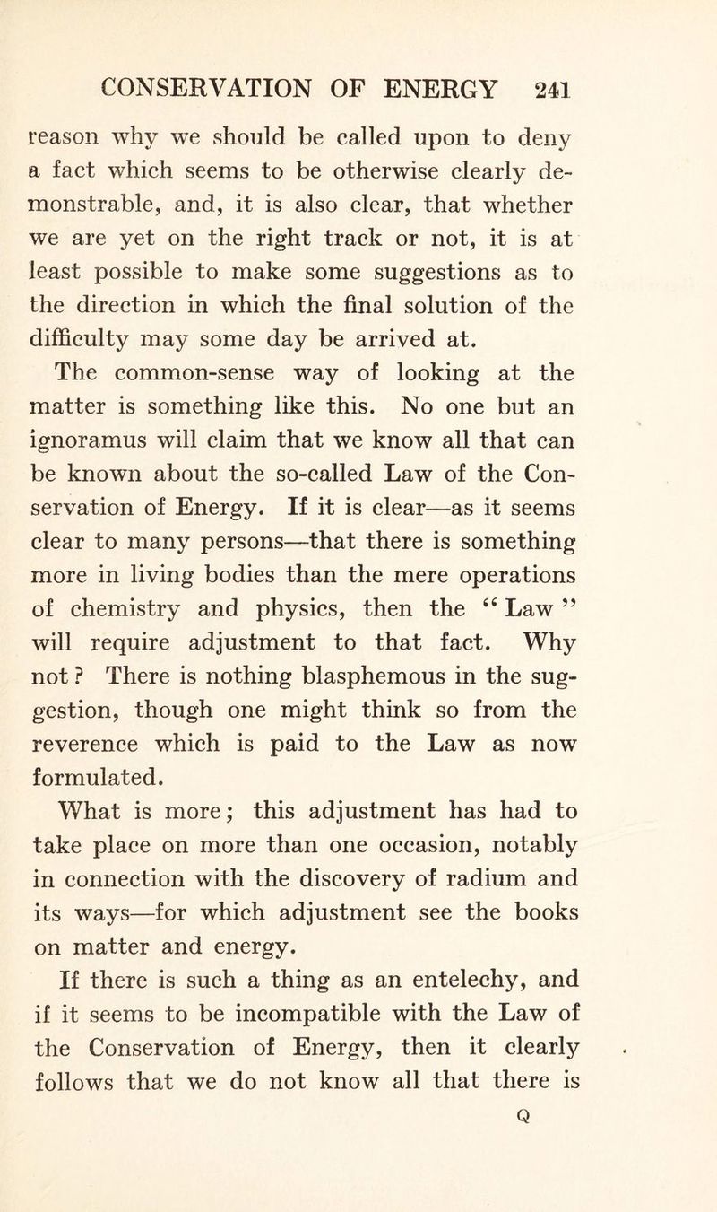 reason why we should be called upon to deny a fact which seems to be otherwise clearly de- monstrable, and, it is also clear, that whether we are yet on the right track or not, it is at ieast possible to make some suggestions as to the direction in which the final solution of the difficulty may some day be arrived at. The common-sense way of looking at the matter is something like this. No one but an ignoramus will claim that we know all that can be known about the so-called Law of the Con- servation of Energy. If it is clear—as it seems clear to many persons—that there is something more in living bodies than the mere operations of chemistry and physics, then the 66 Law ” will require adjustment to that fact. Why not ? There is nothing blasphemous in the sug- gestion, though one might think so from the reverence which is paid to the Law as now formulated. What is more; this adjustment has had to take place on more than one occasion, notably in connection with the discovery of radium and its ways—for which adjustment see the books on matter and energy. If there is such a thing as an entelechy, and if it seems to be incompatible with the Law of the Conservation of Energy, then it clearly follows that we do not know all that there is Q