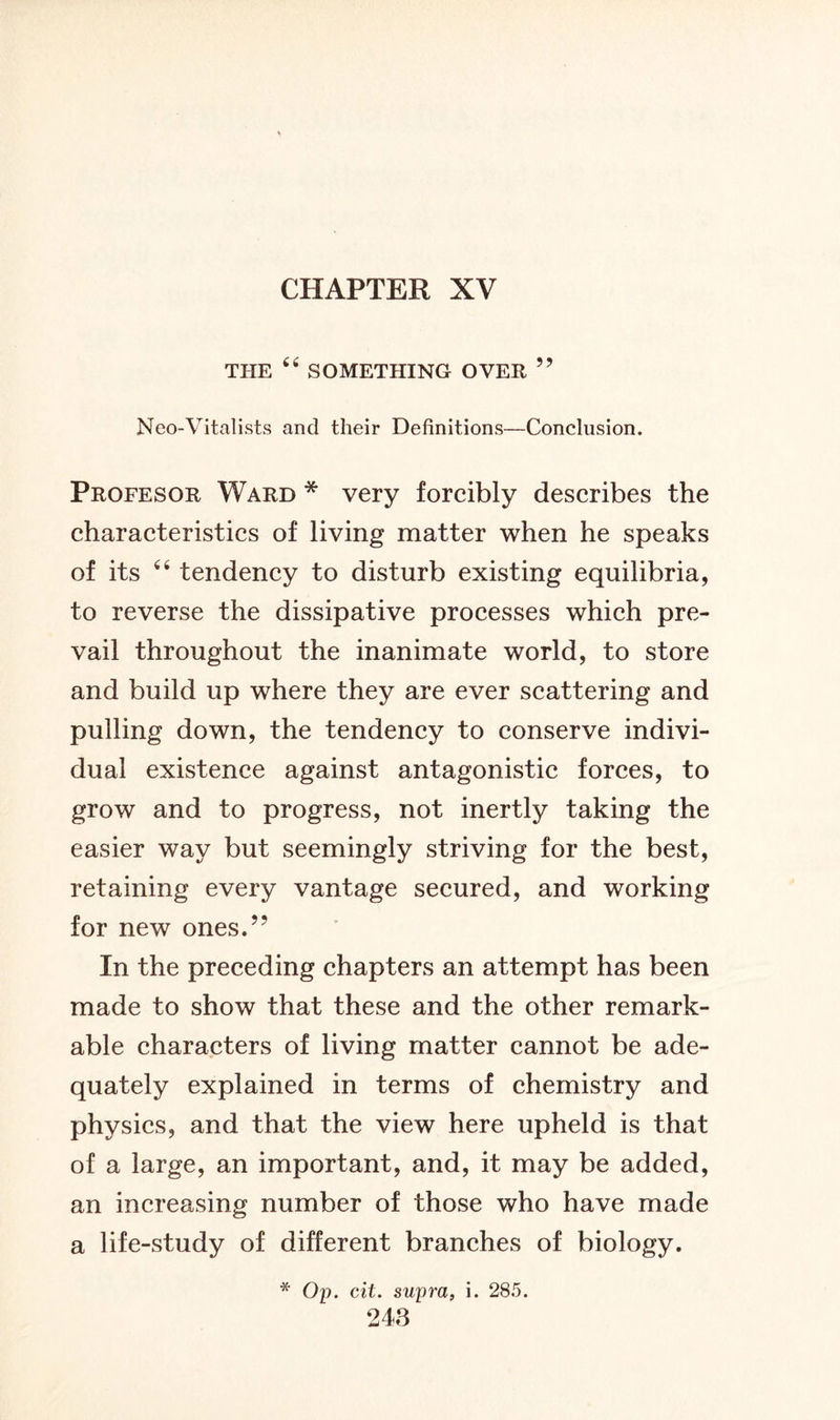 CHAPTER XV THE 44 SOMETHING OVER ” Neo-Vitalists and their Definitions—Conclusion. Profesor Ward * very forcibly describes the characteristics of living matter when he speaks of its 44 tendency to disturb existing equilibria, to reverse the dissipative processes which pre- vail throughout the inanimate world, to store and build up where they are ever scattering and pulling down, the tendency to conserve indivi- dual existence against antagonistic forces, to grow and to progress, not inertly taking the easier way but seemingly striving for the best, retaining every vantage secured, and working for new ones.” In the preceding chapters an attempt has been made to show that these and the other remark- able characters of living matter cannot be ade- quately explained in terms of chemistry and physics, and that the view here upheld is that of a large, an important, and, it may be added, an increasing number of those who have made a life-study of different branches of biology. * Op. cit. supra, i. 285.