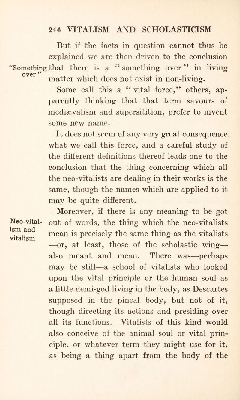 But if the facts in question cannot thus be explained we are then driven to the conclusion “Somethingthat there is a “something over” in living over ” . .... matter which does not exist in non-living. Some call this a “ vital force,” others, ap- parently thinking that that term savours of medievalism and supersitition, prefer to invent some new name. It does not seem of any very great consequence what we call this force, and a careful study of the different definitions thereof leads one to the conclusion that the thing concerning which all the neo-vitalists are dealing in their works is the same, though the names which are applied to it may be quite different. Moreover, if there is any meaning to be got Neo-vital- out of words, the thing which the neo-vitalists vitalism mean *s precisely the same thing as the vitalists —or, at least, those of the scholastic wing— also meant and mean. There was—perhaps may be still—a school of vitalists who looked upon the vital principle or the human soul as a little demi-god living in the body, as Descartes supposed in the pineal body, but not of it, though directing its actions and presiding over all its functions. Vitalists of this kind would also conceive of the animal soul or vital prin- ciple, or whatever term they might use for it, as being a thing apart from the body of the