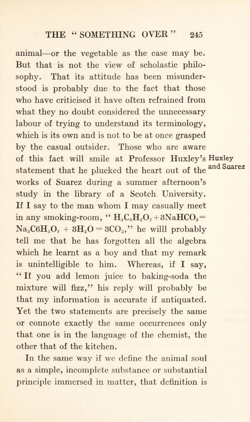 animal—or the vegetable as the case may be. But that is not the view of scholastic philo- sophy. That its attitude has been misunder- stood is probably due to the fact that those who have criticised it have often refrained from what they no doubt considered the unnecessary labour of trying to understand its terminology, which is its own and is not to be at once grasped by the casual outsider. Those who are aware of this fact will smile at Professor Huxley’s Huxley statement that he plucked the heart out of the anc* ^uarez works of Suarez during a summer afternoon’s study in the library of a Scotch. University. If I say to the man whom I may casually meet in any smoking-room, 66 H3C6H507 + 3NaHC03 = Na3C6H507 + 3H20 = 3C02,” he willl probably tell me that he has forgotten all the algebra which he learnt as a boy and that my remark is unintelligible to him. Whereas, if I say, 4 4 If you add lemon juice to baking-soda the mixture will fizz,” his reply will probably be that my information is accurate if antiquated. Yet the two statements are precisely the same or connote exactly the same occurrences only that one is in the language of the chemist, the other that of the kitchen. In the same way if we define the animal soul as a simple, incomplete substance or substantial principle immersed in matter, that definition is