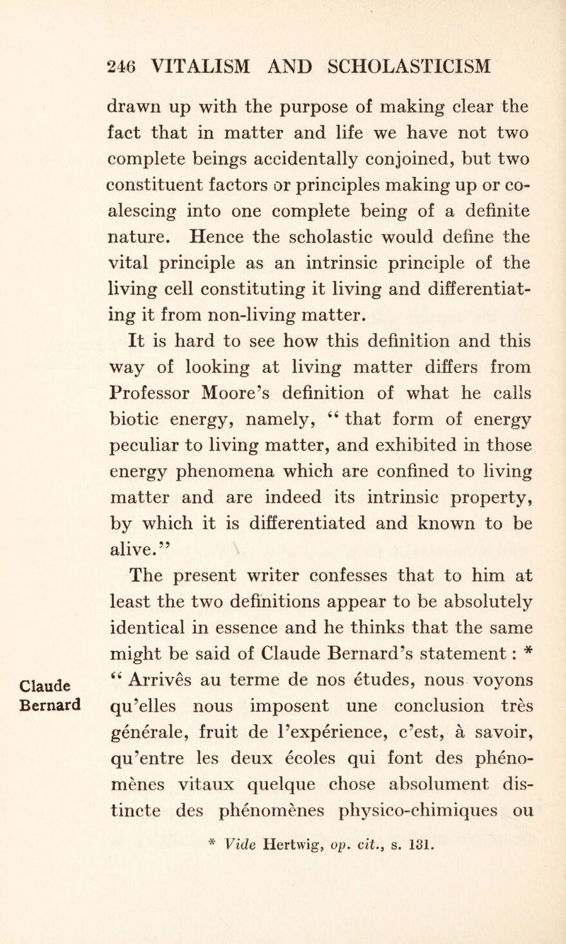Claude Bernard drawn up with the purpose of making clear the fact that in matter and life we have not two complete beings accidentally conjoined, but two constituent factors or principles making up or co- alescing into one complete being of a definite nature. Hence the scholastic would define the vital principle as an intrinsic principle of the living cell constituting it living and differentiat- ing it from non-living matter. It is hard to see how this definition and this way of looking at living matter differs from Professor Moore’s definition of what he calls biotic energy, namely, 46 that form of energy peculiar to living matter, and exhibited in those energy phenomena which are confined to living matter and are indeed its intrinsic property, by which it is differentiated and known to be alive.” The present writer confesses that to him at least the two definitions appear to be absolutely identical in essence and he thinks that the same might be said of Claude Bernard’s statement: * 44 Arrives au terme de nos etudes, nous voyons qu’elles nous imposent une conclusion tres generale, fruit de l’experience, c’est, a savoir, qu’entre les deux ecoles qui font des pheno- menes vitaux quelque chose absolument dis- tincte des phenomenes physico-chimiques ou * Vide Hertwig, op. cit., s. 131.