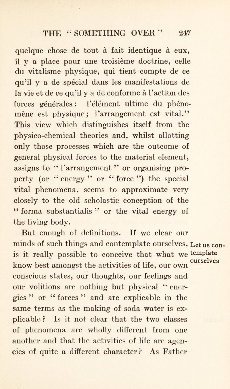 quelque chose de tout a fait identique a eux, il y a place pour une troisieme doctrine, celle du vitalisme physique, qui tient compte de ce qu’il y a de special dans les manifestations de la vie et de ce qu’il y a de conforme a l’action des forces generates : 1’element ultime du pheno- mene est physique; 1’arrangement est vital.” This view which distinguishes itself from the physico-chemical theories and, whilst allotting only those processes which are the outcome of general physical forces to the material element, assigns to 641’arrangement ” or organising pro- perty (or 44 energy ” or 44 force ”) the special vital phenomena, seems to approximate very closely to the old scholastic conception of the 44 forma substantialis ” or the vital energy of the living body. But enough of definitions. If we clear our minds of such things and contemplate ourselves, Let us con- is it really possible to conceive that what we template know best amongst the activities of life, our own conscious states, our thoughts, our feelings and our volitions are nothing but physical 44 ener- gies ” or 44 forces ” and are explicable in the same terms as the making of soda water is ex- plicable ? Is it not clear that the two classes of phenomena are wholly different from one another and that the activities of life are agen- cies of quite a different character ? As Father