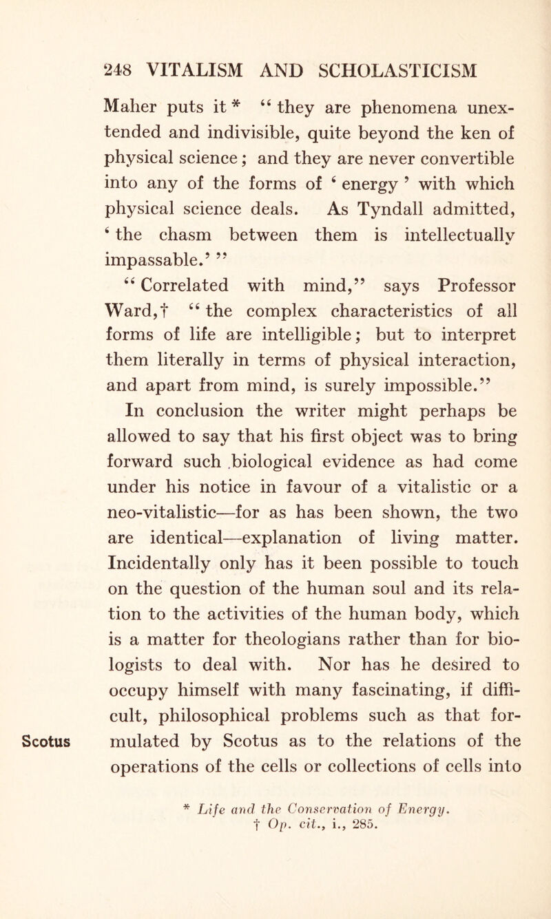 Maher puts it * 44 they are phenomena unex- tended and indivisible, quite beyond the ken of physical science; and they are never convertible into any of the forms of 4 energy 9 with which physical science deals. As Tyndall admitted, 4 the chasm between them is intellectuallv •/ impassable.9 99 44 Correlated with mind,99 says Professor Ward,f 44 the complex characteristics of all forms of life are intelligible; but to interpret them literally in terms of physical interaction, and apart from mind, is surely impossible. In conclusion the writer might perhaps be allowed to say that his first object was to bring forward such biological evidence as had come under his notice in favour of a vitalistic or a neo-vitalistic—for as has been shown, the two are identical—explanation of living matter. Incidentally only has it been possible to touch on the question of the human soul and its rela- tion to the activities of the human body, which is a matter for theologians rather than for bio- logists to deal with. Nor has he desired to occupy himself with many fascinating, if diffi- cult, philosophical problems such as that for- Scotus mulated by Scotus as to the relations of the operations of the cells or collections of cells into * Life and the Conservation of Energy. f Op. cit.y i., 285.