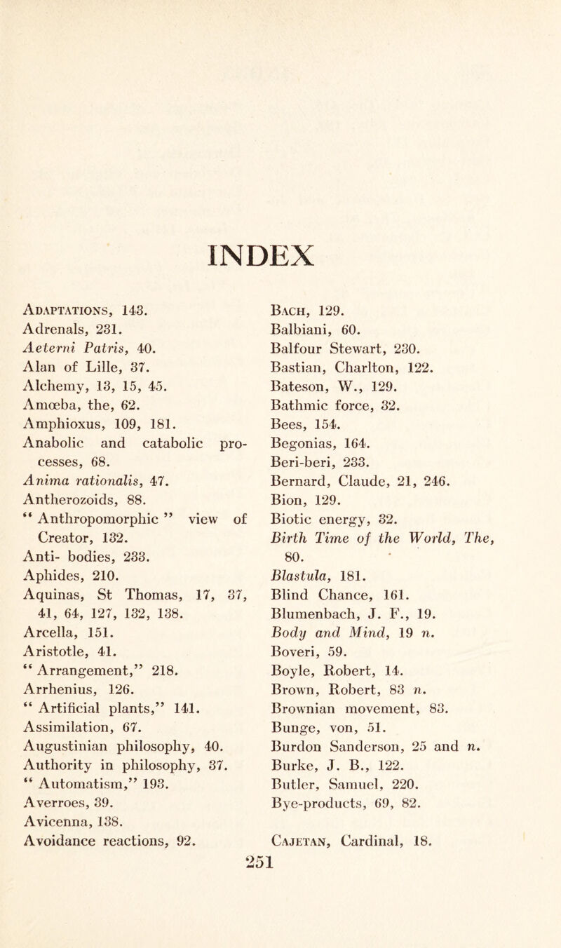 INDEX Adaptations, 143. Adrenals, 231. Aeterni Patris, 40. Alan of Lille, 37. Alchemy, 13, 15, 45. Amoeba, the, 62. Amphioxus, 109, 181. Anabolic and catabolic pro- cesses, 68. Anima rationalis, 47. Antherozoids, 88. “ Anthropomorphic ” view of Creator, 132. Anti- bodies, 233. Aphides, 210. Aquinas, St Thomas, 17, 37, 41, 64, 127, 132, 138. Arcella, 151. Aristotle, 41. “ Arrangement,” 218. Arrhenius, 126. “ Artificial plants,” 141. Assimilation, 67. Augustinian philosophy, 40. Authority in philosophy, 37. “ Automatism,” 193. Averroes, 39. Avicenna, 138. Avoidance reactions, 92. Bach, 129. Balbiani, 60. Balfour Stewart, 230. Bastian, Charlton, 122. Bateson, W., 129. Bathmic force, 32. Bees, 154. Begonias, 164. Beri-beri, 233. Bernard, Claude, 21, 246. Bion, 129. Biotic energy, 32. Birth Time of the World, The, 80. Blastula, 181. Blind Chance, 161. Blumenbach, J. F., 19. Body and Mind, 19 n. Boveri, 59. Boyle, Robert, 14. Brown, Robert, 83 n. Brownian movement, 83. Bunge, von, 51. Burdon Sanderson, 25 and n. Burke, J. B., 122. Butler, Samuel, 220. Bye-products, 69, 82. Cajetan, Cardinal, 18.