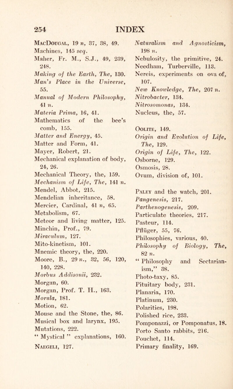 MacDougal, 19 n, 37, 38, 49. Machines, 145 seq. Maher, Fr. M., S.J., 49, 239, 248. Malang of the Earth, The, 130. Man’s Place in the Universe, 55. Manual of Modern Philosophy, 41 n. Materia Prima, 16, 41. Mathematics of the bee’s comb, 155. Matter and Energy, 45. Matter and Form, 41. Mayer, Robert, 21. Mechanical explanation of body, 24, 26. Mechanical Theory, the, 159. Mechanism of Life, The, 141 n. Mendel, Abbot, 215. Mendelian inheritance, 58. Mercier, Cardinal, 41 n, 65. Metabolism, 67. Meteor and living matter, 125. Minchin, Prof., 79. Miraculum, 127. Mito-kinetism, 101. Mnemic theory, the, 220. Moore, B., 29 n., 32, 56, 120, 140, 228. Morbus Addisonii, 232. Morgan, 60. Morgan, Prof. T. H., 163. Morula, 181. Motion, 62. Mouse and the Stone, the, 86. Musical box and larynx, 195. Mutations, 222. “ Mystical ” explanations, 160. Naegeli, 127. Naturalism and Agnosticism, 198 n. Nebulosity, the primitive, 24. Needham, Turberville, 113. Nereis, experiments on ova of, 107. New Knowledge, The, 207 n. Nitrobacter, 134. Nitrosomonas, 134. Nucleus, the, 57. Oolite, 149. Origin and Evolution of Life, The, 129. Origin of Life, The, 122. Osborne, 129. Osmosis, 28. Ovum, division of, 101. Paley and the watch, 201. Pangenesis, 217. Parthenogenesis, 209. Particulate theories, 217. Pasteur, 114. Pfliiger, 55, 76. Philosophies, various, 40. Philosophy of Biology, The, 82 n. “ Philosophy and Sectarian- ism,” 38. Photo-taxy, 85. Pituitary body, 231. Planaria, 170. Platinum, 230. Polarities, 198. Polished rice, 233. Pomponazzi, or Pomponatus, 18. Porto Santo rabbits, 216. Poucliet, 114. Primary finality, 169.
