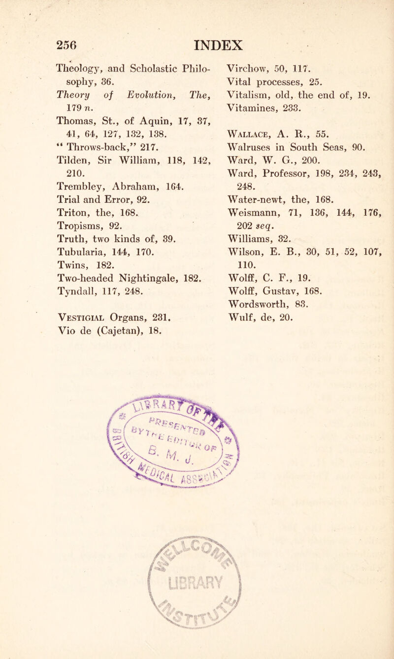 Theology, and Scholastic Philo- sophy, 36. Theory of Evolution, The, 179 n. Thomas, St., of Aquin, 17, 37, 41, 64, 127, 132, 138. “ Throws-back,” 217. Tilden, Sir William, 118, 142, 210. Trembley, Abraham, 164. Trial and Error, 92. Triton, the, 168. Tropisms, 92. Truth, two kinds of, 39. Tubularia, 144, 170. Twins, 182. Two-headed Nightingale, 182. Tyndall, 117, 248. Vestigial Organs, 231. Vio de (Cajetan), 18. Virchow, 50, 117. Vital processes, 25. Vitalism, old, the end of, 19. Vitamines, 233. Wallace, A. R., 55. Walruses in South Seas, 90. Ward, W. G., 200. Ward, Professor, 198, 234, 243, 248. Water-newt, the, 168. Weismann, 71, 136, 144, 176, 202 seq. Williams, 32. Wilson, E. B., 30, 51, 52, 107, 110. Wolff, C. F., 19. Wolff, Gustav, 168. Wordsworth, 83. Wulf, de, 20.