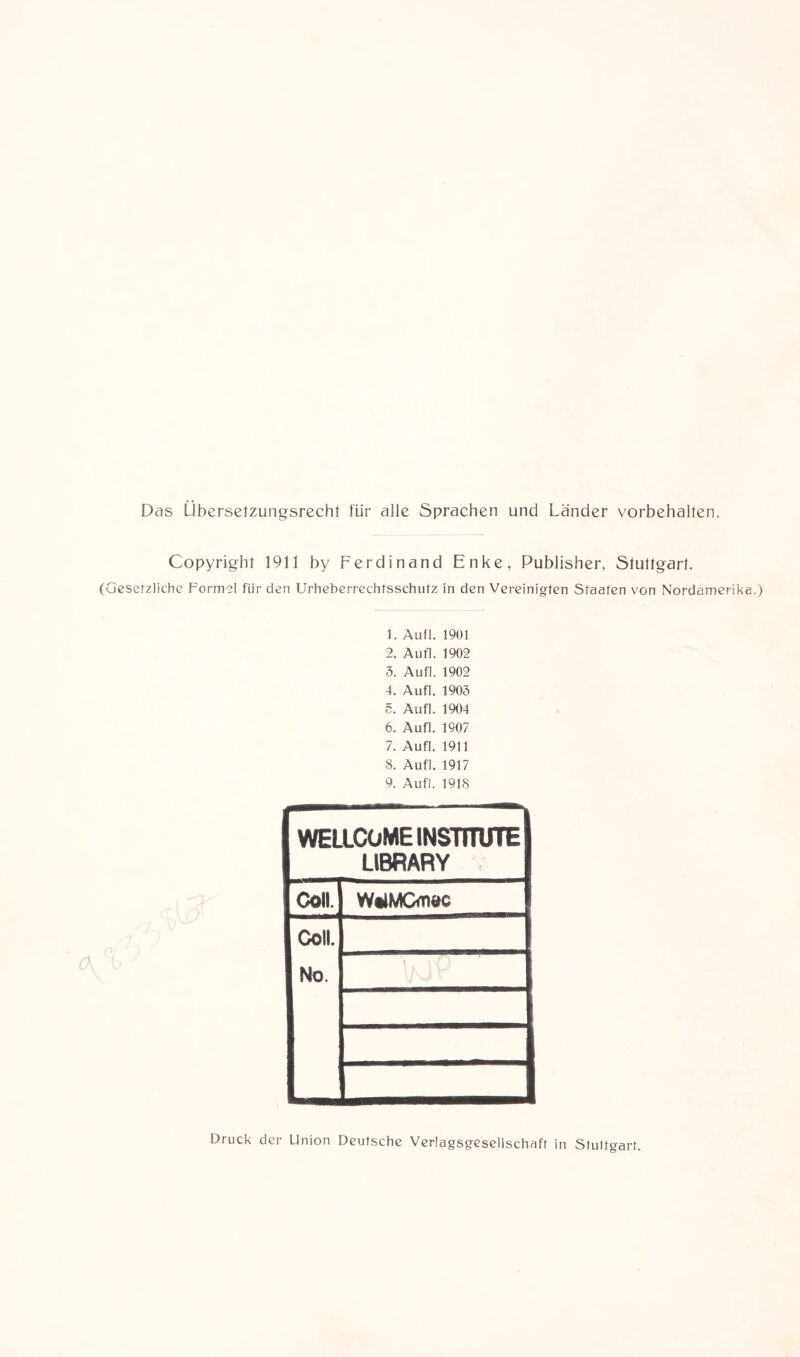 Das Ubersetzungsrecht für alle Sprachen und Länder Vorbehalten. Copyright 1911 by Ferdinand Enke, Publisher, Stuttgart. (Gesetzliche Formel für den Urheberrechtsschutz in den Vereinigten Staaten von Nordamerika.) 1. Aufl. 1901 2. Aufl. 1902 5. Aufl. 1902 4. Aufl. 1903 5. Aufl. 1904 6. Aufl. 1907 7. Aufl. 1911 8. Aufl. 1917 9. Aufl. 1918 WELLCOME INSTITUTE LIBRARY Coli. WtlMCdiec Coli. No. Druck der Union Deutsche Verlagsgesellschaft in Stultgart.