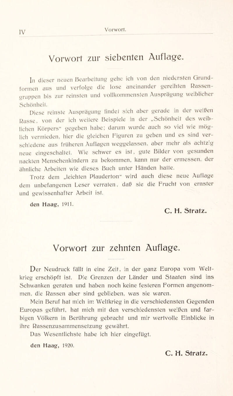 Vorwort. Vorwort zur siebenten Auflage. In dieser neuen Bearbeitung gehe ich von den niedersten Grund¬ formen aus und verfolge die lose aneinander gereihten Rassen- gruppen bis zur reinsten und vollkommensten Ausprägung weiblicher Schönheit. Diese reinste Ausprägung findet sich aber gerade in der weißen Rasse, von der ich weitere Beispiele in der „Schönheit des weib¬ lichen Körpers“ gegeben habe; darum wurde auch so viel wie mög¬ lich vermieden, hier die gleichen Figuren zu geben und es sind ver¬ schiedene aus früheren Auflagen weggelassen, aber mehr als achtzig neue eingeschaltet. Wie schwer es ist, gute Bilder von gesunden nackten Menschenkindern zu bekommen, kann nur der ermessen, der ähnliche Arbeiten wie dieses Buch unter Händen hatte. Trotz dem „leichten Plauderton“ wird auch diese neue Auflage dem unbefangenen Leser verraten, daß sie die Frucht von ernster und gewissenhafter Arbeit ist. den Haag, 1911. C. H. Stratz. Vorwort zur zehnten Auflage. Der Neudruck fällt in eine Zeit, in der ganz Europa vom Welt¬ krieg erschöpft ist. Die Grenzen der Länder und Staaten sind ins Schwanken geraten und haben noch keine festeren Formen angenom¬ men, die Rassen aber sind geblieben, was sie waren. Mein Beruf hat mich im Weltkrieg in die verschiedensten Gegenden Europas geführt, hat mich mit den verschiedensten weißen und far¬ bigen Völkern in Berührung gebracht und mir wertvolle Einblicke in ihre Rassenzusammensetzung gewährt. Das Wesentlichste habe ich hier eingefügt. den Haag, 1920. C. H. Stratz.