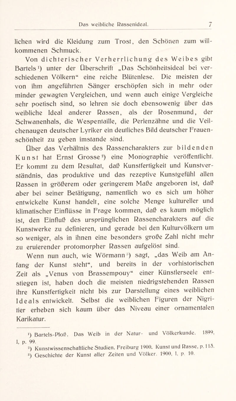 liehen wird die Kleidung zum Trost, den Schönen zum will¬ kommenen Schmuck. Von dichterischer Verherrlichung des Weibes gibt Bartels1) unter der Überschrift „Das Schönheitsideal bei ver¬ schiedenen Völkern“ eine reiche Blütenlese. Die meisten der von ihm angeführten Sänger erschöpfen sich in mehr oder minder gewagten Vergleichen, und wenn auch einige Vergleiche sehr poetisch sind, so lehren sie doch ebensowenig über das weibliche Ideal anderer Rassen, als der Rosenmund, der Schwanenhals, die Wespentaille, die Perlenzähne und die Veil¬ chenaugen deutscher Lyriker ein deutliches Bild deutscher Frauen¬ schönheit zu geben imstande sind. Über das Verhältnis des Rassencharakters zur bildenden Kunst hat Ernst Grosse2 3) eine Monographie veröffentlicht. Er kommt zu dem Resultat, daß Kunstfertigkeit und Kunstver¬ ständnis, das produktive und das rezeptive Kunstgefühl allen Rassen in größerem oder geringerem Maße angeboren ist, daß aber bei seiner Betätigung, namentlich wo es sich um höher entwickelte Kunst handelt, eine solche Menge kultureller und klimatischer Einflüsse in Frage kommen, daß es kaum möglich ist, den Einfluß des ursprünglichen Rassencharakters auf die Kunstwerke zu definieren, und gerade bei den Kulturvölkern um so weniger, als in ihnen eine besonders große Zahl nicht mehr zu eruierender protomorpher Rassen aufgelöst sind. Wenn nun auch, wie Wörmann1) sagt, „das Weib am An¬ fang der Kunst steht“, und bereits in der vorhistorischen Zeit als „Venus von Brassempouy“ einer Künstlerseele ent¬ stiegen ist, haben doch die meisten niedrigstehenden Rassen ihre Kunstfertigkeit nicht bis zur Darstellung eines weiblichen Ideals entwickelt. Selbst die weiblichen Figuren der Nigri- tier erheben sich kaum über das Niveau einer ornamentalen Karikatur. 1) Bartels-PIoß, Das Weib in der Natur- und Völkerkunde. 1899, 1, p. 99. 2) Kunstwissenschaftliche Studien. Freiburg 1900. Kunst und Rasse, p. 115.