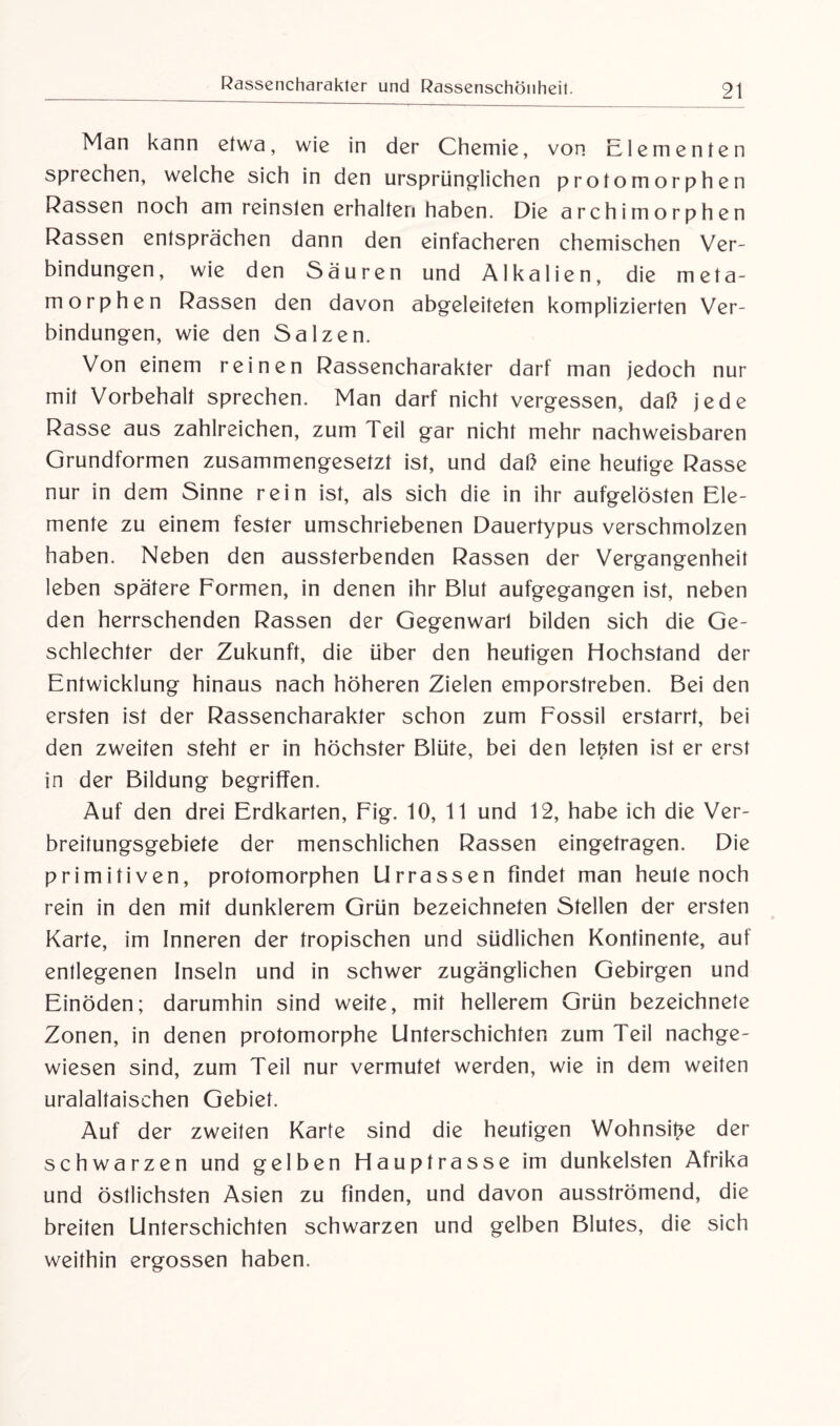 Man kann etwa, wie in der Chemie, von Elementen sprechen, welche sich in den ursprünglichen profomorphen Rassen noch am reinsten erhalten haben. Die archämorphen Rassen entsprächen dann den einfacheren chemischen Ver¬ bindungen, wie den Säuren und Alkalien, die meta- morphen Rassen den davon abgeleiteten komplizierten Ver¬ bindungen, wie den Salzen. Von einem reinen Rassencharakter darf man jedoch nur mit Vorbehalt sprechen. Man darf nicht vergessen, daß jede Rasse aus zahlreichen, zum 1 eil gar nicht mehr nachweisbaren Grundformen zusammengesetzt ist, und daß eine heutige Rasse nur in dem Sinne rein ist, als sich die in ihr aufgelösten Ele¬ mente zu einem fester umschriebenen Dauertypus verschmolzen haben. Neben den aussterbenden Rassen der Vergangenheit leben spätere Formen, in denen ihr Blut aufgegangen ist, neben den herrschenden Rassen der Gegenwart bilden sich die Ge¬ schlechter der Zukunft, die über den heutigen Hochstand der Entwicklung hinaus nach höheren Zielen emporstreben. Bei den ersten ist der Rassencharakter schon zum Fossil erstarrt, bei den zweiten steht er in höchster Blüte, bei den lebten ist er erst in der Bildung begriffen. Auf den drei Erdkarten, Fig. 10, 11 und 12, habe ich die Ver¬ breitungsgebiete der menschlichen Rassen eingetragen. Die primitiven, profomorphen Urrassen findet man heule noch rein in den mit dunklerem Grün bezeichneten Stellen der ersten Karte, im Inneren der tropischen und südlichen Kontinente, auf entlegenen Inseln und in schwer zugänglichen Gebirgen und Einöden; darumhin sind weite, mit hellerem Grün bezeichnete Zonen, in denen protomorphe Unterschichten zum Teil nachge¬ wiesen sind, zum Teil nur vermutet werden, wie in dem weiten uralaltaischen Gebiet. Auf der zweiten Karte sind die heutigen Wohnsitze der schwarzen und gelben Hauptrasse im dunkelsten Afrika und östlichsten Asien zu finden, und davon ausströmend, die breiten Unterschichten schwarzen und gelben Blutes, die sich weithin ergossen haben.