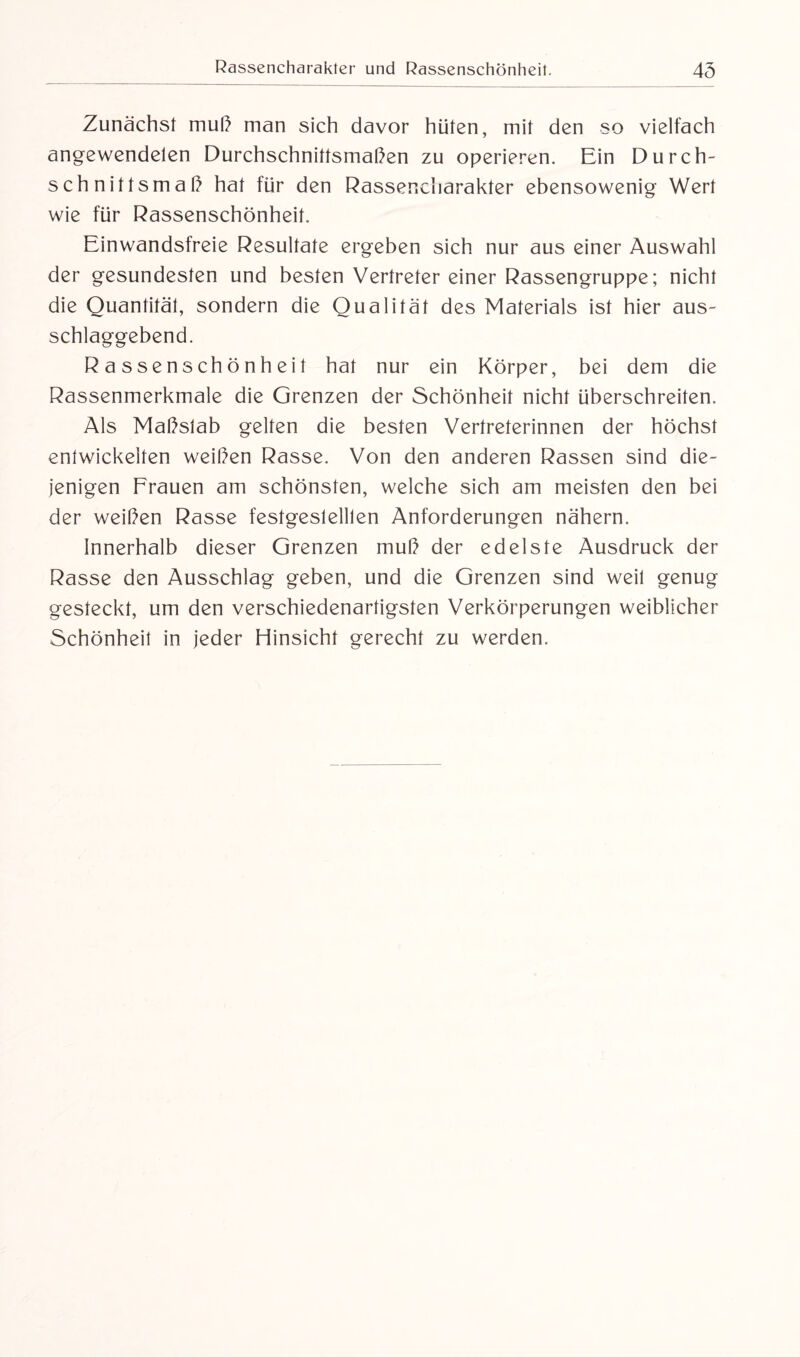 Zunächst muß man sich davor hüten, mit den so vielfach angewendelen Durchschnittsmaßen zu operieren. Ein Durch¬ schnittsmaß hat für den Rassencharakter ebensowenig Wert wie für Rassenschönheit. Einwandsfreie Resultate ergeben sich nur aus einer Auswahl der gesundesten und besten Vertreter einer Rassengruppe; nicht die Quantität, sondern die Qualität des Materials ist hier aus¬ schlaggebend. Rassenschönheit hat nur ein Körper, bei dem die Rassenmerkmale die Grenzen der Schönheit nicht überschreiten. Als Maßslab gelten die besten Vertreterinnen der höchst entwickelten weißen Rasse. Von den anderen Rassen sind die¬ jenigen Frauen am schönsten, welche sich am meisten den bei der weißen Rasse festgeslelllen Anforderungen nähern. Innerhalb dieser Grenzen muß der edelste Ausdruck der Rasse den Ausschlag geben, und die Grenzen sind weil genug gesteckt, um den verschiedenartigsten Verkörperungen weiblicher Schönheit in jeder Hinsicht gerecht zu werden.