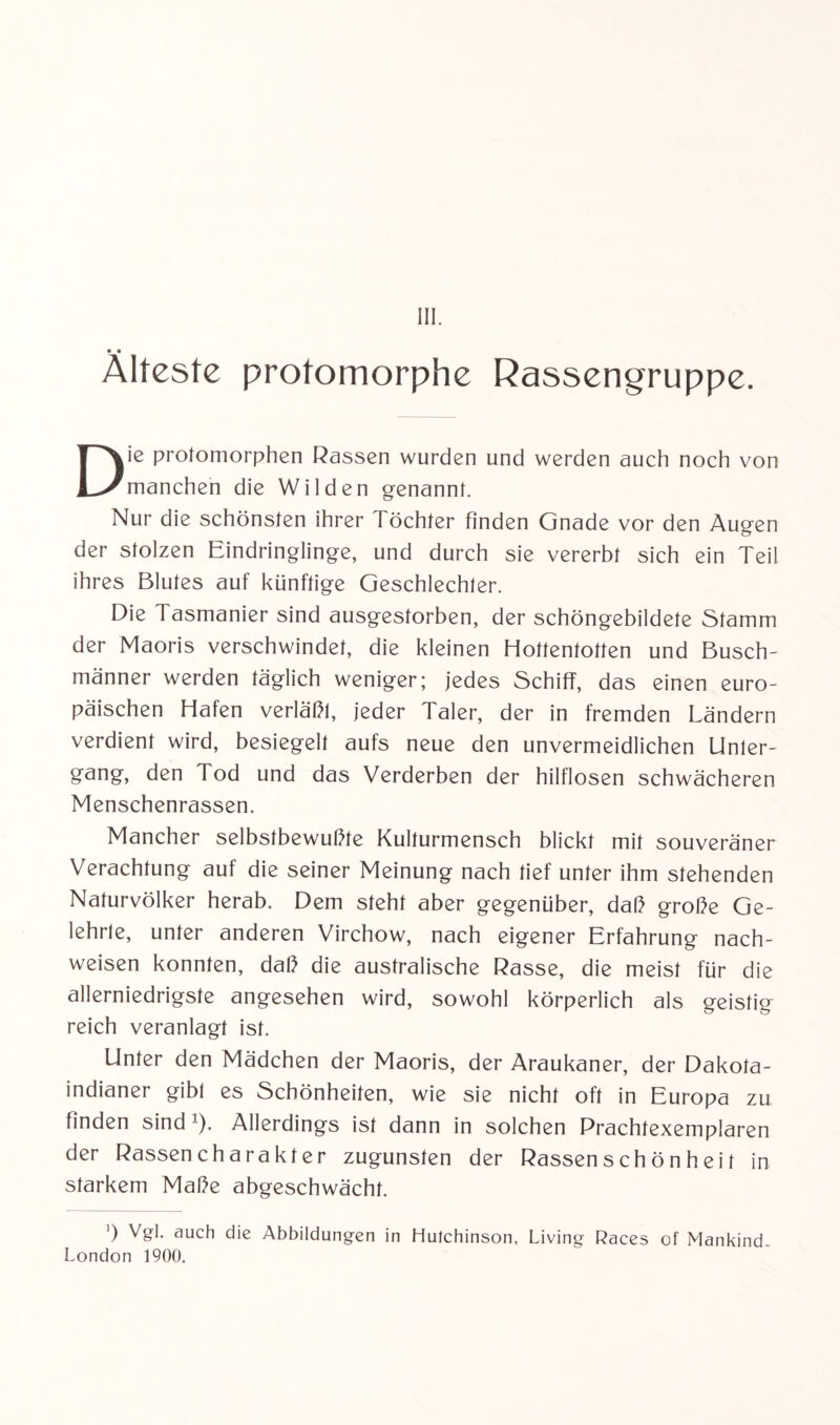 III. • • Älteste protomorphe Rassengruppe. Die protomorphen Rassen wurden und werden auch noch von manchen die Wilden genannt. Nur die schönsten ihrer Töchter finden Gnade vor den Augen der stolzen Eindringlinge, und durch sie vererbt sich ein Teil ihres Blutes auf künftige Geschlechter. Die Tasmanier sind ausgestorben, der schöngebildete Stamm der Maoris verschwindet, die kleinen Hottentotten und Busch¬ männer werden täglich weniger; jedes Schiff, das einen euro¬ päischen Hafen verläßl, jeder Taler, der in fremden Ländern verdient wird, besiegelt aufs neue den unvermeidlichen Unler- gang, den Tod und das Verderben der hilflosen schwächeren Menschenrassen. Mancher selbstbewußte Kulturmensch blickt mit souveräner Verachtung auf die seiner Meinung nach tief unter ihm stehenden Naturvölker herab. Dem steht aber gegenüber, daß große Ge¬ lehrte, unter anderen Virchow, nach eigener Erfahrung nach- weisen konnten, daß die australische Rasse, die meist für die allerniedrigste angesehen wird, sowohl körperlich als geistig reich veranlagt ist. Unter den Mädchen der Maoris, der Araukaner, der Dakota¬ indianer gibl es Schönheiten, wie sie nicht oft in Europa zu finden sind l). Allerdings ist dann in solchen Prachtexemplaren der Rassencharakter zugunsten der Rassensch ön h ei t in starkem Maße abgeschwächt. ’) Vgl. auch die Abbildungen in Hutchinson, Living Races of Mankind- London 1900.