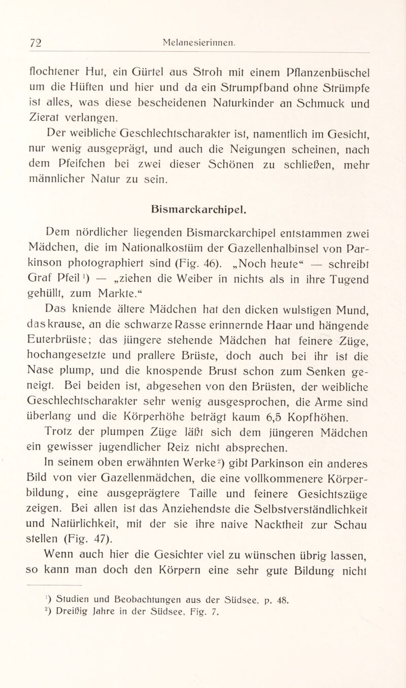 flochtener Hut, ein Gürtel aus Stroh mit einem Pflanzenbüschel um die Hüften und hier und da ein Strumpfband ohne Strümpfe ist alles, was diese bescheidenen Naturkinder an Schmuck und Zierat verlangen. Der weibliche Geschlechtscharakter ist, namentlich im Gesicht, nur wenig ausgeprägt, und auch die Neigungen scheinen, nach dem Pfeifchen bei zwei dieser Schönen zu schließen, mehr männlicher Natur zu sein. Bismarckarchipel. Dem nördlicher liegenden Bismarckarchipel entstammen zwei Mädchen, die im Nationalkostüm der Gazellenhalbinsel von Par¬ kinson photographiert sind (Fig. 46). „Noch heute“ — schreibt Graf Pfeil ') — „ziehen die Weiber in nichts als in ihre Tugend gehüllt, zum Markte.“ Das kniende ältere Mädchen hat den dicken wulstigen Mund, das krause, an die schwarze Rasse erinnernde Haar und hängende Euterbrüste; das jüngere stehende Mädchen hat feinere Züge, hochangesetzte und prallere Brüste, doch auch bei ihr ist die Nase plump, und die knospende Brust schon zum Senken ge¬ neigt. Bei beiden ist, abgesehen von den Brüsten, der weibliche Geschlechtscharakter sehr wenig ausgesprochen, die Arme sind überlang und die Körperhöhe beträgt kaum 6,5 Kopfhöhen. Trotz der plumpen Züge läßt sich dem jüngeren Mädchen ein gewisser jugendlicher Reiz nicht absprechen. In seinem oben erwähnten Werke* 2) gibt Parkinson ein anderes Bild von vier Gazellenmädchen, die eine vollkommenere Körper- biidung, eine ausgeprägtere Taille und feinere Gesichtszüge zeigen. Bei allen ist das Anziehendste die Selbstverständlichkeit und Natürlichkeit, mit der sie ihre naive Nacktheit zur Schau stellen (Fig. 47). Wenn auch hier die Gesichter viel zu wünschen übrig lassen, so kann man doch den Körpern eine sehr gute Bildung nicht ) Studien und Beobachtungen aus der Südsee, p. 48. 2) Dreißig Jahre in der Südsee, Fig. 7.