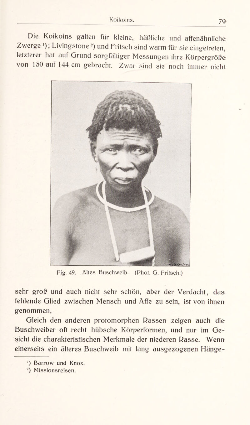 Die Koikoins galten für kleine, häßliche und affenähnliche Zwerge ]); Livingstone* 2) und Fritsch sind warm für sie eingetreten, letzterer hat auf (jrund sorgfältiger Messungen ihre Körpergröße von 130 auf 144 cm gebracht. Zwar sind sie noch immer nicht Fig\ 49. Altes Buschweib. (Phot. G. Fritsch.) sehr groß und auch nicht sehr schön, aber der Verdacht, das fehlende Glied zwischen Mensch und Affe zu sein, ist von ihnen genommene Gleich den anderen protomorphen Rassen zeigen auch die Buschweiber oft recht hübsche Körperformen, und nur im Ge¬ sicht die charakteristischen Merkmale der niederen Rasse. Wenn einerseits ein älteres Buschweib mit lang ausgezogenen Hänge- ]) Barrow und Knox. 2) Missionsreisen.