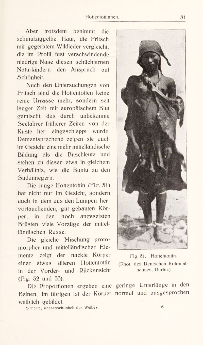 Aber trotzdem benimmt die schmutziggelbe Haut, die Fritsch mit gegerbtem Wildleder vergleicht, die im Profil fast verschwindende niedrige Nase diesen schüchternen Naturkindern den Anspruch auf Schönheit. Nach den Untersuchungen von Fritsch sind die Hottentotten keine reine Urrasse mehr, sondern seit langer Zeit mit europäischem Blut gemischt, das durch unbekannte Seefahrer früherer Zeiten von der Küste her eängeschleppt wurde. Dementsprechend zeigen sie auch im Gesicht eine mehr mittelländische Bildung als die Buschleute und stehen zu diesen etwa in gleichem Verhältnis, wie die Bantu zu den Sudannegern. Die junge Hottentottin (Fig. 51) hat nicht nur im Gesicht, sondern auch in dem aus den Lumpen her¬ vortauchenden, gut gebauten Kör¬ per, in den hoch angeselzten Brüsten viele Vorzüge der mittel¬ ländischen Rasse. Die gleiche Mischung proto- morpher und mittelländischer Ele¬ mente zeigt der nackte Körper Fig. 5p Hottentottin. einer etwas älteren Hottentottin (Phot, des Deutschen Kolonial¬ in der Vorder- und Rückansicht hauses, Berlin.) (Fig. 52 und 55). Die Proportionen ergeben eine geringe Unterlänge in den Beinen, im übrigen ist der Körper normal und ausgesprochen weiblich gebildet. Stratz, Rassenscliönheit des Weibes. 6