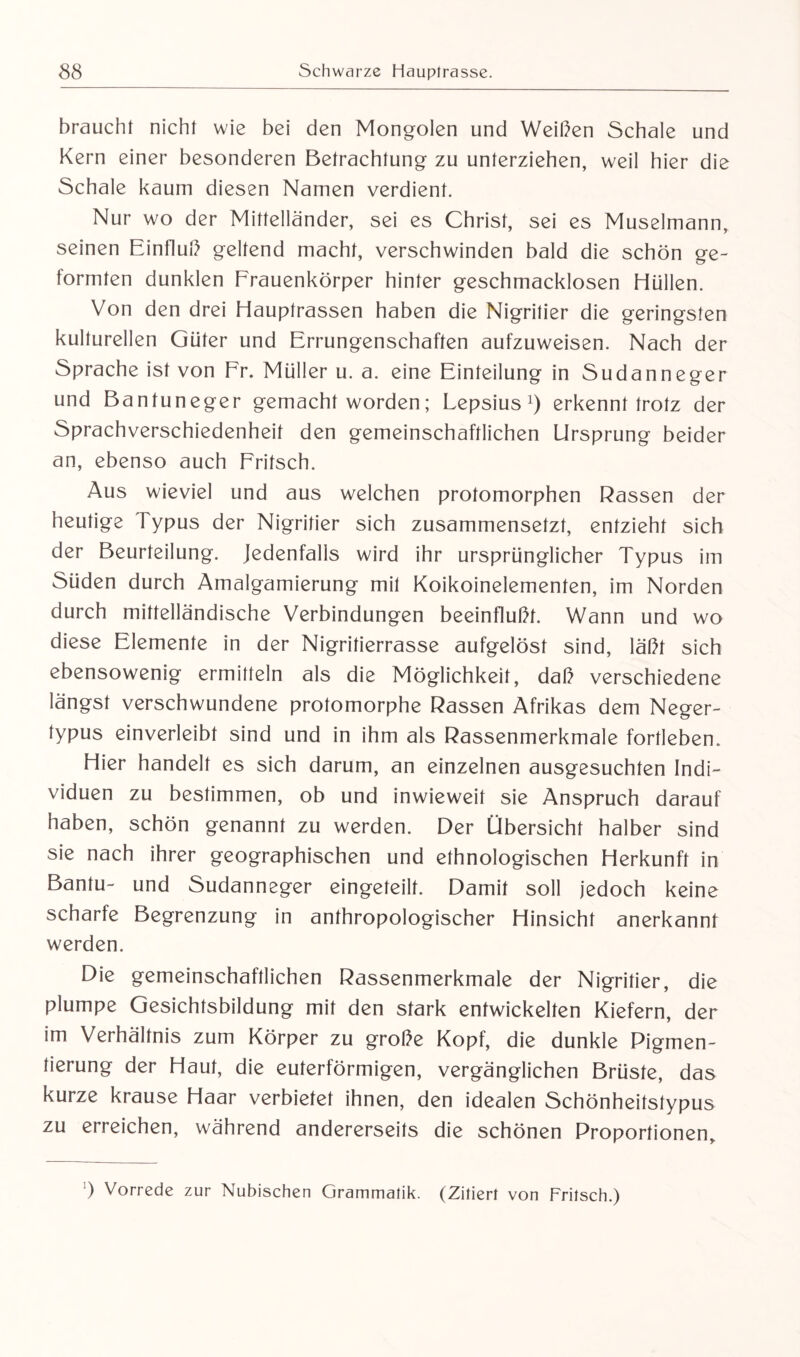 braucht nicht wie bei den Mongolen und Weißen Schale und Kern einer besonderen Betrachtung zu unterziehen, weil hier die Schale kaum diesen Namen verdient. Nur wo der Mittelländer, sei es Christ, sei es Muselmann, seinen Einfluß geltend macht, verschwinden bald die schön ge¬ formten dunklen Frauenkörper hinter geschmacklosen Hüllen. Von den drei Hauptrassen haben die Nigritier die geringsten kulturellen Güter und Errungenschaften aufzuweisen. Nach der Sprache ist von Er. Müller u. a. eine Einteilung in Sudanneger und Bantuneger gemacht worden; Lepsius1) erkennt trotz der Sprachverschiedenheif den gemeinschaftlichen Ursprung beider an, ebenso auch Fritsch. Aus wieviel und aus welchen protomorphen Rassen der heutige Typus der Nigritier sich zusammensetzt, entzieht sich der Beurteilung. Jedenfalls wird ihr ursprünglicher Typus im Süden durch Amalgamierung mit Koikoinelementen, im Norden durch mittelländische Verbindungen beeinflußt. Wann und wo diese Elemente in der Nigritierrasse aufgelöst sind, läßt sich ebensowenig ermitteln als die Möglichkeit, daß verschiedene längst verschwundene profomorphe Rassen Afrikas dem Neger¬ typus einverleibt sind und in ihm als Rassenmerkmale fortleben. Hier handelt es sich darum, an einzelnen ausgesuchten Indi¬ viduen zu bestimmen, ob und inwieweit sie Anspruch darauf haben, schön genannt zu werden. Der Übersicht halber sind sie nach ihrer geographischen und ethnologischen Herkunft in Bantu- und Sudanneger eingeteilt. Damit soll jedoch keine scharfe Begrenzung in anthropologischer Hinsicht anerkannt werden. Die gemeinschaftlichen Rassenmerkmale der Nigritier, die plumpe Gesichtsbildung mit den stark entwickelten Kiefern, der im Verhältnis zum Körper zu große Kopf, die dunkle Pigmen¬ tierung der Haut, die euterförmigen, vergänglichen Brüste, das kurze krause Haar verbietet ihnen, den idealen Schönheitstypus zu erreichen, während andererseits die schönen Proportionen, ’) Vorrede zur Nubischen Grammatik. (Zitiert von Fritsch.)