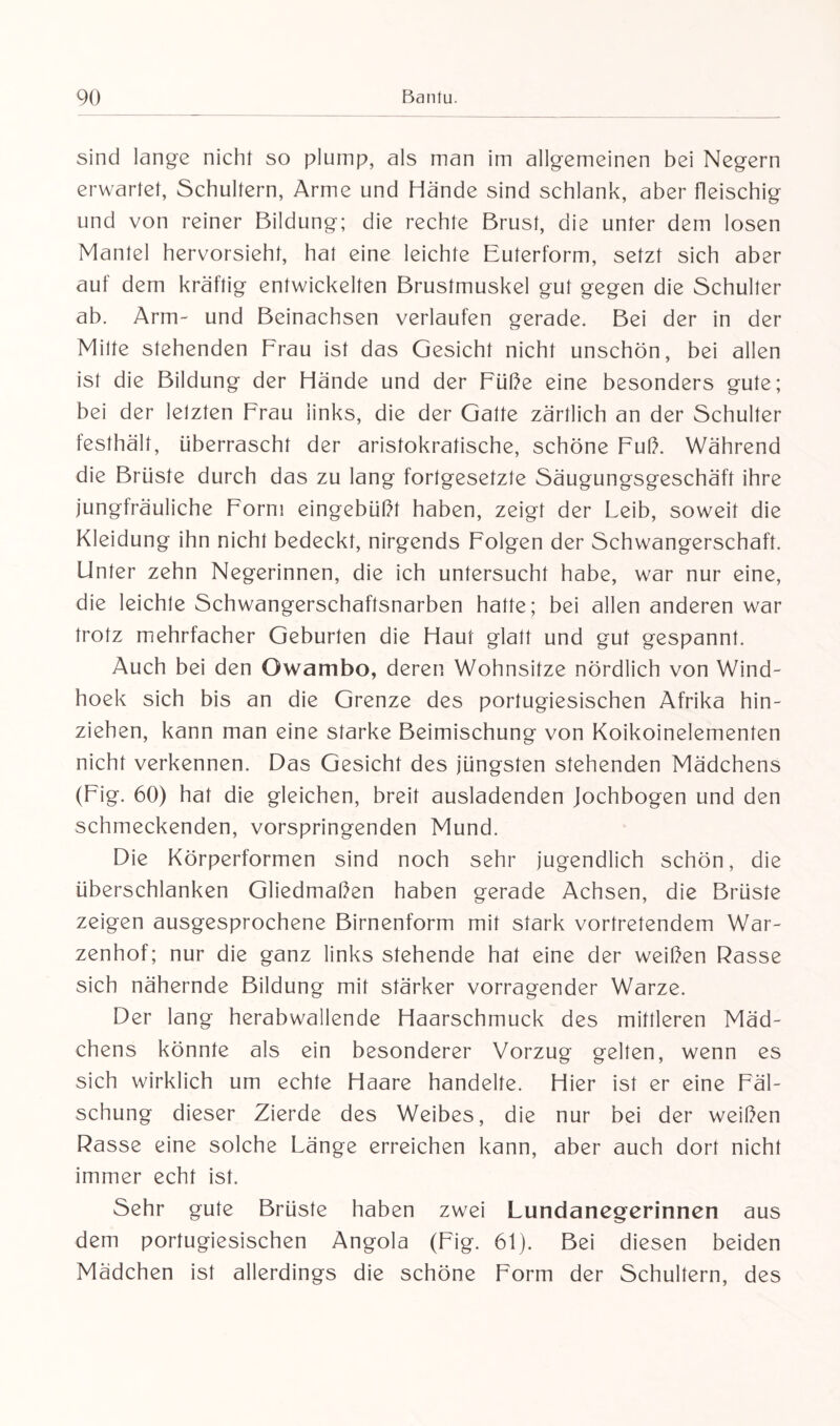 sind lange nicht so plump, als man im allgemeinen bei Negern erwartet, Schultern, Arme und Hände sind schlank, aber fleischig und von reiner Bildung; die rechte Brust, die unter dem losen Mantel hervorsieht, hat eine leichte Euterform, setzt sich aber auf dem kräftig entwickelten Brustmuskel gut gegen die Schulter ab. Arm- und Beinachsen verlaufen gerade. Bei der in der Milte stehenden Frau ist das Gesicht nicht unschön, bei allen ist die Bildung der Hände und der Füße eine besonders gute; bei der letzten Frau links, die der Gatte zärtlich an der Schulter festhält, überrascht der aristokratische, schöne Fuß. Während die Brüste durch das zu lang fortgesetzte Säugungsgeschäft ihre jungfräuliche Form eingebüßt haben, zeigt der Leib, soweit die Kleidung ihn nicht bedeckt, nirgends Folgen der Schwangerschaft. Unter zehn Negerinnen, die ich untersucht habe, war nur eine, die leichte Schwangerschaftsnarben hatte; bei allen anderen war trotz mehrfacher Geburten die Haut glatt und gut gespannt. Auch bei den Owambo, deren Wohnsitze nördlich von Wind- hoek sich bis an die Grenze des portugiesischen Afrika hin¬ ziehen, kann man eine starke Beimischung von Koikoinelementen nicht verkennen. Das Gesicht des jüngsten stehenden Mädchens (Fig. 60) hat die gleichen, breit ausladenden Jochbogen und den schmeckenden, vorspringenden Mund. Die Körperformen sind noch sehr jugendlich schön, die überschlanken Gliedmaßen haben gerade Achsen, die Brüste zeigen ausgesprochene Birnenform mit stark vortretendem War¬ zenhof; nur die ganz links stehende hat eine der weißen Rasse sich nähernde Bildung mit stärker vorragender Warze. Der lang herabwallende Haarschmuck des mittleren Mäd¬ chens könnte als ein besonderer Vorzug gelten, wenn es sich wirklich um echte Haare handelte. Hier ist er eine Fäl¬ schung dieser Zierde des Weibes, die nur bei der weißen Rasse eine solche Länge erreichen kann, aber auch dort nicht immer echt ist. Sehr gute Brüste haben zwei Lundanegerinnen aus dem portugiesischen Angola (Fig. 61). Bei diesen beiden Mädchen ist allerdings die schöne Form der Schultern, des