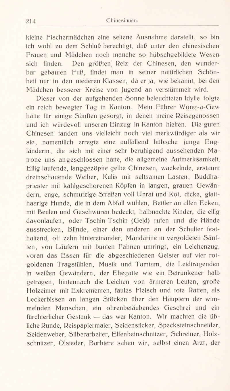 kleine Fischermädchen eine seltene Ausnahme darstellt, so bin ich wohl zu dem Schluß berechtigt, daß unter den chinesischen Frauen und Mädchen noch manche so hübschgebildete Wesen sich finden. Den größten^ Reiz der Chinesen, den wunder¬ bar gebauten Fuß, findet man in seiner natürlichen Schön¬ heit nur in den niederen Klassen, da er ja, wie bekannt, bei den Mädchen besserer Kreise von Jugend an verstümmelt wird. Dieser von der aufgehenden Sonne beleuchteten Idylle folgte ein reich bewegter Tag in Kanton. Mein Führer Wong-a-Gew hatte für einige Sänften gesorgt, in denen meine Reisegenossen und ich würdevoll unseren Einzug in Kanton hielten. Die guten Chinesen fanden uns vielleicht noch viel merkwürdiger als wir sie, namentlich erregte eine auffallend hübsche junge Eng¬ länderin, die sich mit einer sehr beruhigend aussehenden Ma¬ trone uns angeschlossen hatte, die allgemeine Aufmerksamkeit. Eilig laufende, langgezöpfle gelbe Chinesen, wackelnde, erstaunt dreinschauende Weiber, Kulis mit seltsamen Lasten, Buddha¬ priester mit kahlgeschorenen Köpfen in langen, grauen Gewän¬ dern, enge, schmutzige Straßen voll Unrat und Kot, dicke, glatt¬ haarige Hunde, die in dem Abfall wühlen, Bettler an allen Ecken, mit Beulen und Geschwüren bedeckt, halbnackte Kinder, die eilig davonlaufen, oder Tschin-Tschin (Geld) rufen und die Hände ausstrecken, Blinde, einer den anderen an der Schulter fest¬ haltend, oft zehn hintereinander, Mandarine in vergoldeten Sänf¬ ten, von Läufern mit bunten Fahnen umringt, ein Leichenzug, voran das Essen für die abgeschiedenen Geister auf vier rot¬ goldenen Tragstühlen, Musik und Tamtam, die Leidtragenden in weißen Gewändern, der Ehegatte wie ein Betrunkener halb getragen, hintennach die Leichen von ärmeren Leuten, große Holzeimer mit Exkrementen, faules Fleisch und tote Ratten, als Leckerbissen an langen Stöcken über den Häuptern der wim¬ melnden Menschen, ein ohrenbetäubendes Geschrei und ein fürchterlicher Gestank — das war Kanton. Wir machten die üb¬ liche Runde, Reispapiermaler, Seidensticker, Specksteinschneider, Seidenweber, Silberarbeiter, Elfenbeinschnitzer, Schreiner, Holz¬ schnitzer, Ölsieder, Barbiere sahen wir, selbst einen Arzt, der