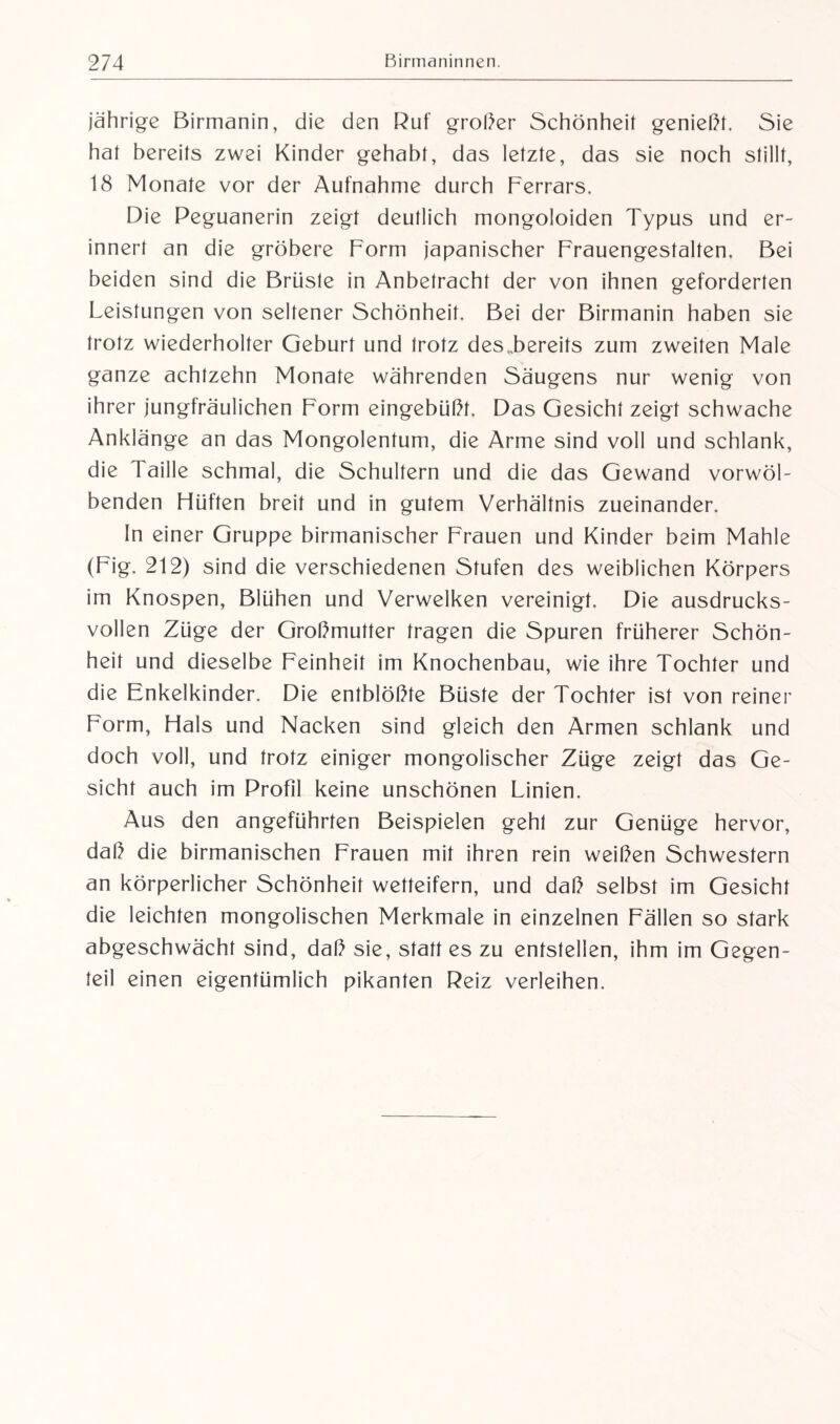 jährige Birmanin, die den Ruf großer Schönheit genießt. Sie hat bereits zwei Kinder gehabt, das letzte, das sie noch stillt, 18 Monate vor der Aufnahme durch Ferrars. Die Peguanerin zeigt deutlich mongoloiden Typus und er¬ innert an die gröbere Form japanischer Frauengestalten. Bei beiden sind die Brüste in Anbetracht der von ihnen geforderten Leistungen von seltener Schönheit. Bei der Birmanin haben sie trotz wiederholter Geburt und trotz des .bereits zum zweiten Male ganze achtzehn Monate währenden Säugens nur wenig von ihrer jungfräulichen Form eingebüßt. Das Gesicht zeigt schwache Anklänge an das Mongolentum, die Arme sind voll und schlank, die 1 aille schmal, die Schultern und die das Gewand vorwöl¬ benden Hüften breit und in gutem Verhältnis zueinander. In einer Gruppe birmanischer Frauen und Kinder beim Mahle (Fig. 212) sind die verschiedenen Stufen des weiblichen Körpers im Knospen, Blühen und Verwelken vereinigt. Die ausdrucks¬ vollen Züge der Großmutter tragen die Spuren früherer Schön¬ heit und dieselbe Feinheit im Knochenbau, wie ihre Tochter und die Fmkelkinder. Die entblößte Büste der Tochter ist von reiner Form, Hals und Nacken sind gleich den Armen schlank und doch voll, und trotz einiger mongolischer Züge zeigt das Ge¬ sicht auch im Profil keine unschönen Linien. Aus den angeführten Beispielen gehl zur Genüge hervor, daß die birmanischen Frauen mit ihren rein weißen Schwestern an körperlicher Schönheit wetteifern, und daß selbst im Gesicht die leichten mongolischen Merkmale in einzelnen Fällen so stark abgeschwächt sind, daß sie, statt es zu entstellen, ihm im Gegen¬ teil einen eigentümlich pikanten Reiz verleihen.