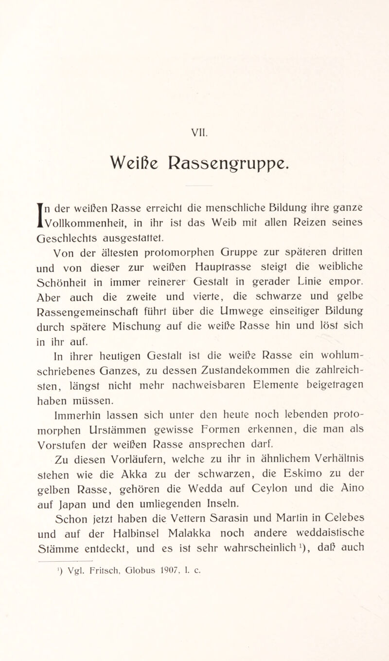 VII. Weiße Rassengruppe. In der weißen Rasse erreichl die menschliche Bildung ihre ganze Vollkommenheit, in ihr ist das Weib mit allen Reizen seines Geschlechts ausgestattet. Von der ältesten protomorphen Gruppe zur späteren dritten und von dieser zur weißen Hauplrasse steigt die weibliche Schönheit in immer reinerer Gestalt in gerader Linie empor. Aber auch die zweite und vierte, die schwarze und gelbe Rassengemeinschaft führt über die Umwege einseitiger Bildung durch spätere Mischung auf die weiße Rasse hin und löst sich in ihr auf. In ihrer heutigen Gestalt ist die weiße Rasse ein wohlum¬ schriebenes Ganzes, zu dessen Zustandekommen die zahlreich¬ sten, längst nicht mehr nachweisbaren Elemente beigetragen haben müssen. Immerhin lassen sich unter den heute noch lebenden proto¬ morphen Urstämmen gewisse Formen erkennen, die man als Vorstufen der weißen Rasse ansprechen darf. Zu diesen Vorläufern, welche zu ihr in ähnlichem Verhältnis stehen wie die Akka zu der schwarzen, die Eskimo zu der gelben Rasse, gehören die Wedda auf Ceylon und die Aino auf Japan und den umliegenden Inseln. Schon jetzt haben die Vettern Sarasin und Martin in Celebes und auf der Flalbinsel Malakka noch andere weddaistische Stämme entdeckt, und es ist sehr wahrscheinlich1), daß auch ') Vgl. Frilsch, Globus 1907, 1. c.