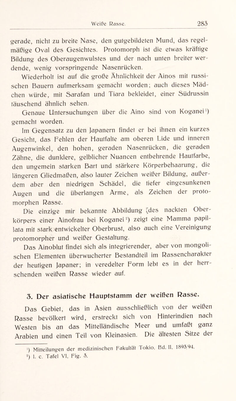 gerade, nicht zu breite Nase, den gutgebildeten Mund, das regel¬ mäßige Oval des Gesichtes. Protomorph ist die etwas kräftige Bildung des Oberaugenwulstes und der nach unten breiter wer¬ dende, wenig vorspringende Nasenrücken. Wiederholt ist auf die große Ähnlichkeit der Ainos mit russi¬ schen Bauern aufmerksam gemacht worden; auch dieses Mäd¬ chen würde, mit Sarafan und Tiara bekleidet, einer Südrussin täuschend ähnlich sehen. Genaue Untersuchungen über die Aino sind von Koganei1) gemacht worden. Im Gegensatz zu den Japanern findet er bei ihnen ein kurzes Gesicht, das Fehlen der Hautfalte am oberen Lide und inneren Augenwinkel, den hohen, geraden Nasenrücken, die geraden Zähne, die dunklere, gelblicher Nuancen entbehrende Hautfarbe, den ungemein starken Bart und stärkere Körperbehaarung, die längeren Gliedmaßen, also lauter Zeichen weißer Bildung, außer¬ dem aber den niedrigen Schädel, die tiefer eingesunkenen Augen und die überlangen Arme, als Zeichen der proto- morphen Rasse. Die einzige mir bekannte Abbildung ides nackten Ober¬ körpers einer Ainofrau bei Koganei -) zeigt eine Mamma papil- lata mit stark entwickelter Oberbrust, also auch eine Vereinigung protomorpher und weißer Gestaltung. Das Ainoblut findet sich als integrierender, aber von mongoli¬ schen Elementen überwucherter Bestandteil im Rassencharakter der heutigen Japaner; in veredelter Form lebt es in der herr¬ schenden weißen Rasse wieder auf. 3. Der asiatische Hauptstamm der weißen Rasse. Das Gebiet, das in Asien ausschließlich von der weißen Rasse bevölkert wird, erstreckt sich von Hinterindien nach Westen bis an das Mittelländische Meer und umfaßt ganz Arabien und einen Teil von Kleinasien. Die ältesten Sitze der ’) Mitteilungen der medizinischen Fakultät Tokio, Bd. II, 1895 94. 2) 1. c. Tafel VI, Fig. 5.