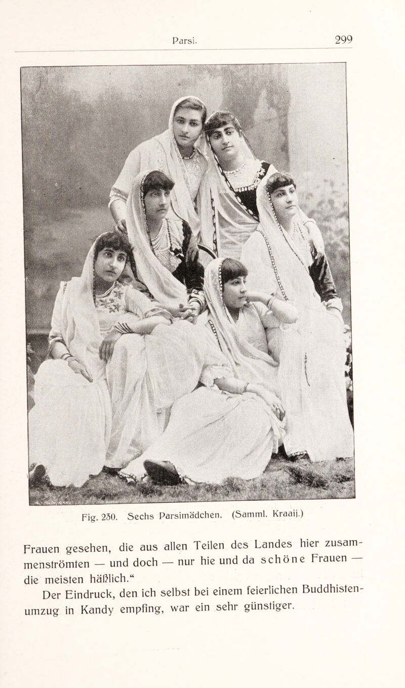 Fig. 230. Sechs Parsirnädchen. (Samml. Kraaij.) Frauen gesehen, die aus allen Teilen des Landes hier zusam¬ menströmten — und doch — nur hie und da schöne Frauen — die meisten häßlich.“ Der Eindruck, den ich selbst bei einem feierlichen Buddhisten¬ umzug in Kandy empfing, war ein sehr günstiger.